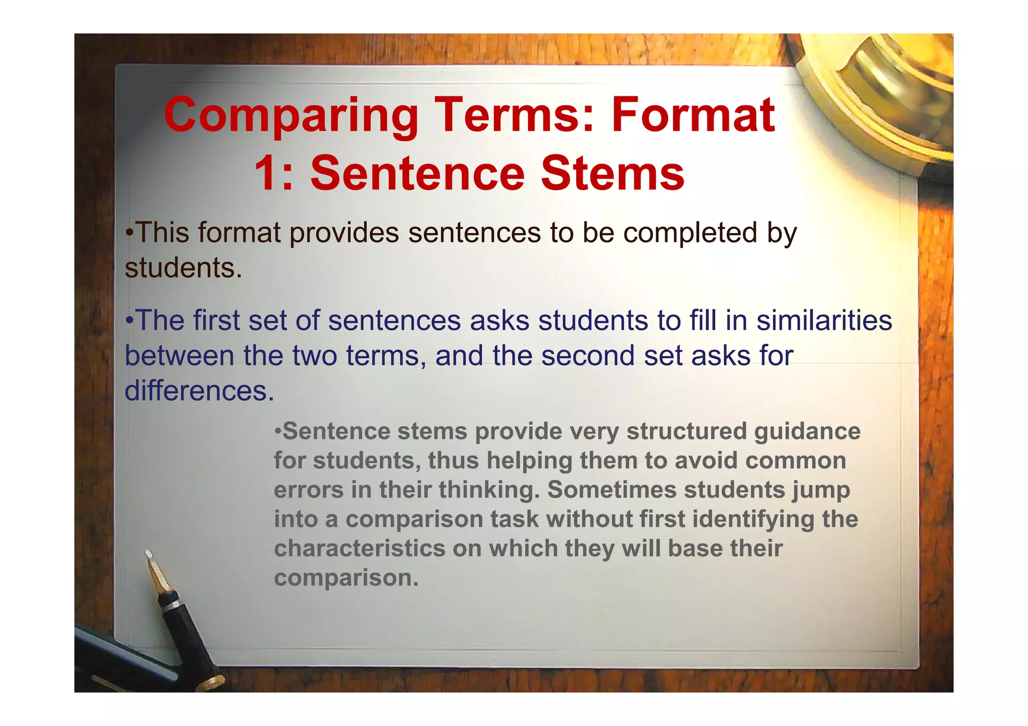 Comparing Terms: Format
1: Sentence Stems
•This format provides sentences to be completed by
students.
•The first set of sentences asks students to fill in similarities
between the two terms, and the second set asks forbetween the two terms, and the second set asks for
differences.
•Sentence stems provide very structured guidance
for students, thus helping them to avoid common
errors in their thinking. Sometimes students jump
into a comparison task without first identifying the
characteristics on which they will base their
comparison.
 