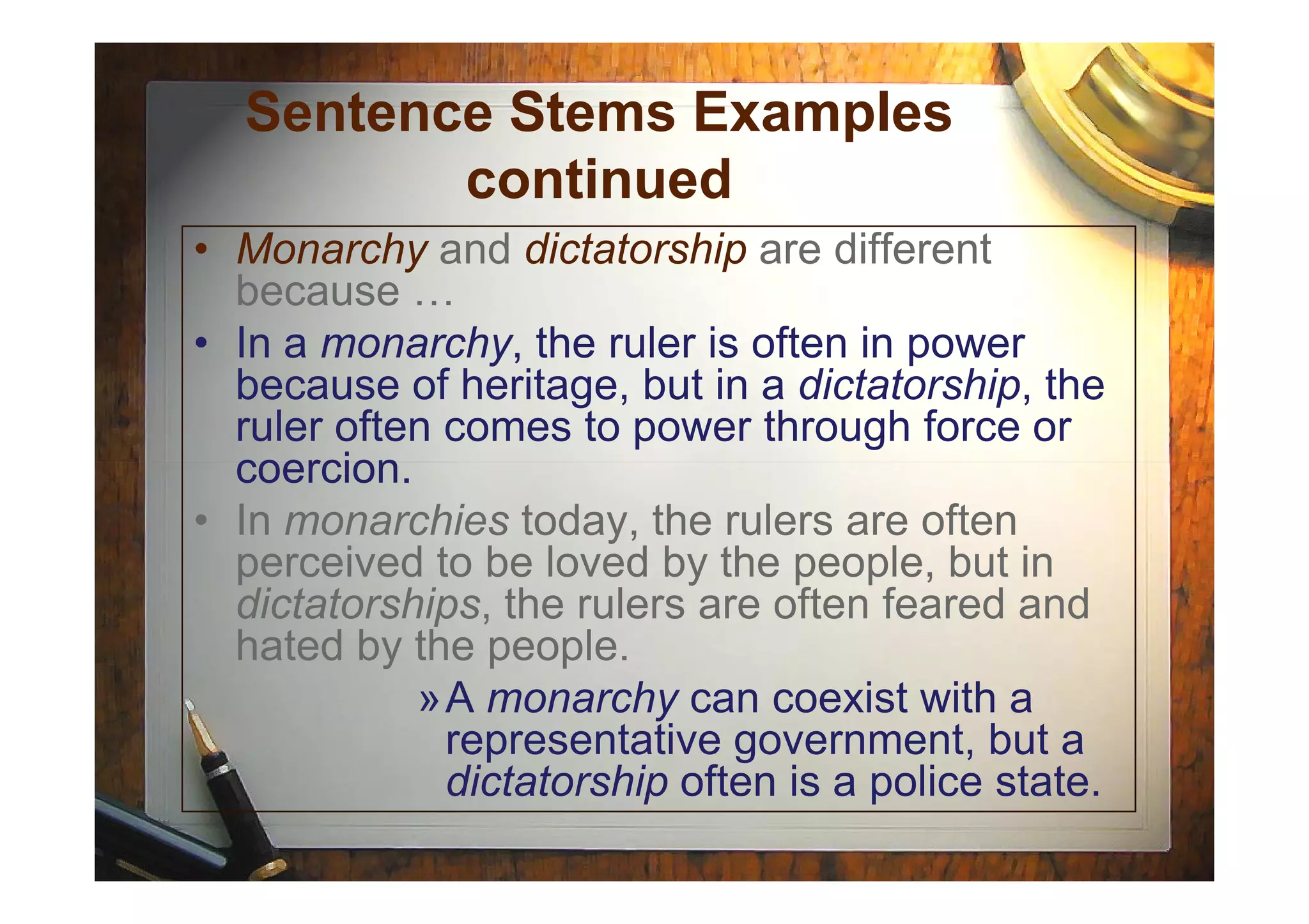 Sentence Stems Examples
continued
• Monarchy and dictatorship are different
because …
• In a monarchy, the ruler is often in power
because of heritage, but in a dictatorship, the
ruler often comes to power through force or
coercion.coercion.
• In monarchies today, the rulers are often
perceived to be loved by the people, but in
dictatorships, the rulers are often feared and
hated by the people.
»A monarchy can coexist with a
representative government, but a
dictatorship often is a police state.
 