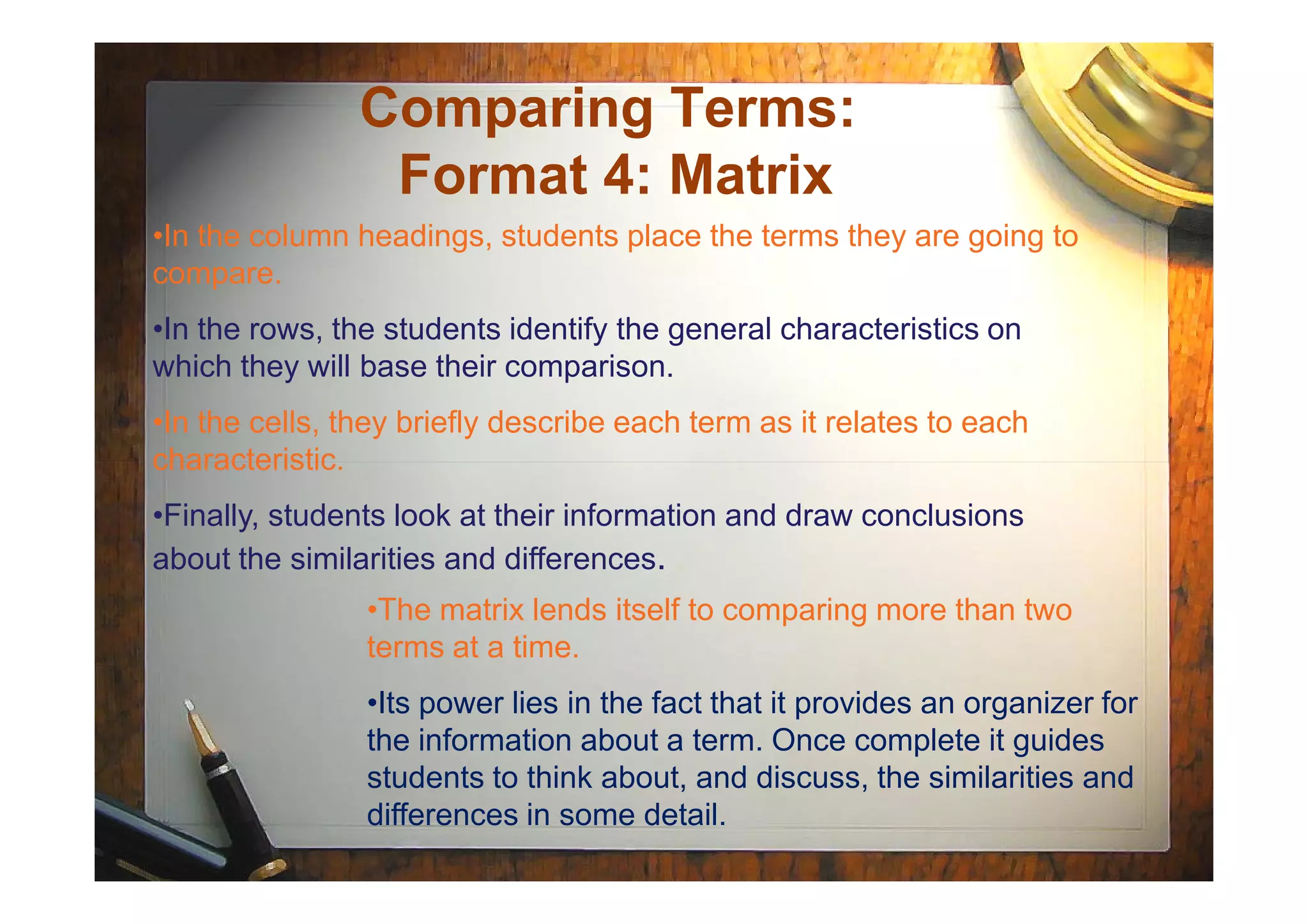Comparing Terms:
Format 4: Matrix
•In the column headings, students place the terms they are going to
compare.
•In the rows, the students identify the general characteristics on
which they will base their comparison.
•In the cells, they briefly describe each term as it relates to each
characteristic.characteristic.
•Finally, students look at their information and draw conclusions
about the similarities and differences.
•The matrix lends itself to comparing more than two
terms at a time.
•Its power lies in the fact that it provides an organizer for
the information about a term. Once complete it guides
students to think about, and discuss, the similarities and
differences in some detail.
 
