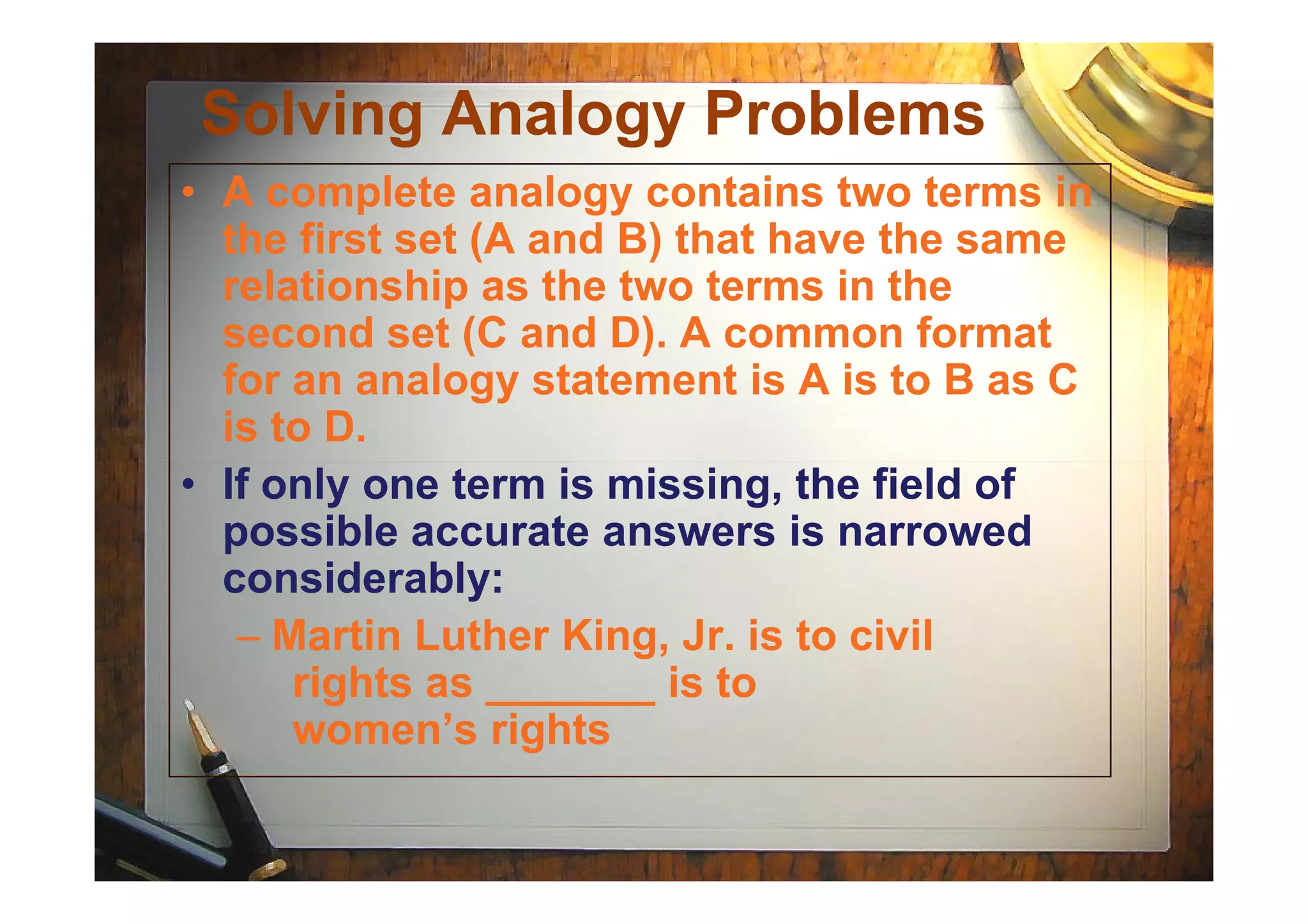 Solving Analogy Problems
• A complete analogy contains two terms in
the first set (A and B) that have the same
relationship as the two terms in the
second set (C and D). A common format
for an analogy statement is A is to B as C
is to D.
• If only one term is missing, the field of• If only one term is missing, the field of
possible accurate answers is narrowed
considerably:
– Martin Luther King, Jr. is to civil
rights as _______ is to
women’s rights
 
