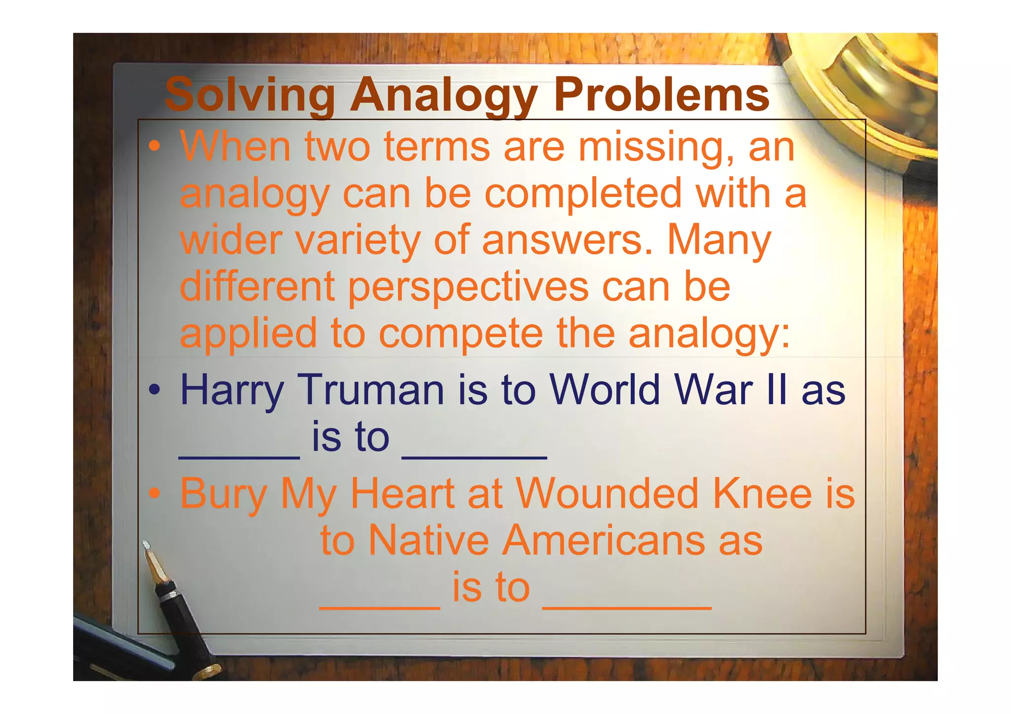 Solving Analogy Problems
• When two terms are missing, an
analogy can be completed with a
wider variety of answers. Many
different perspectives can be
applied to compete the analogy:
• Harry Truman is to World War II as
_____ is to ______
• Bury My Heart at Wounded Knee is
to Native Americans as
_____ is to _______
 