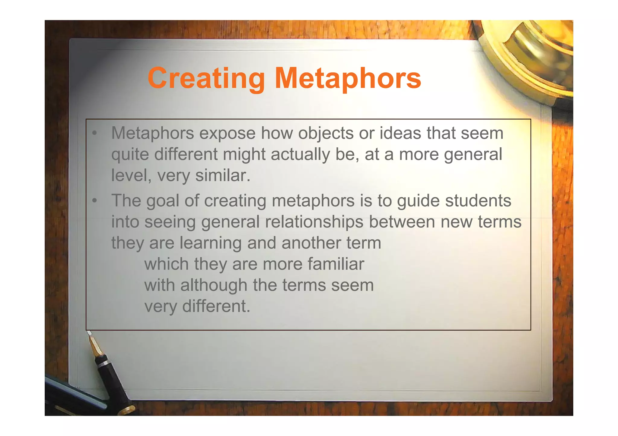 Creating Metaphors
• Metaphors expose how objects or ideas that seem
quite different might actually be, at a more general
level, very similar.
• The goal of creating metaphors is to guide students
into seeing general relationships between new termsinto seeing general relationships between new terms
they are learning and another term
which they are more familiar
with although the terms seem
very different.
 