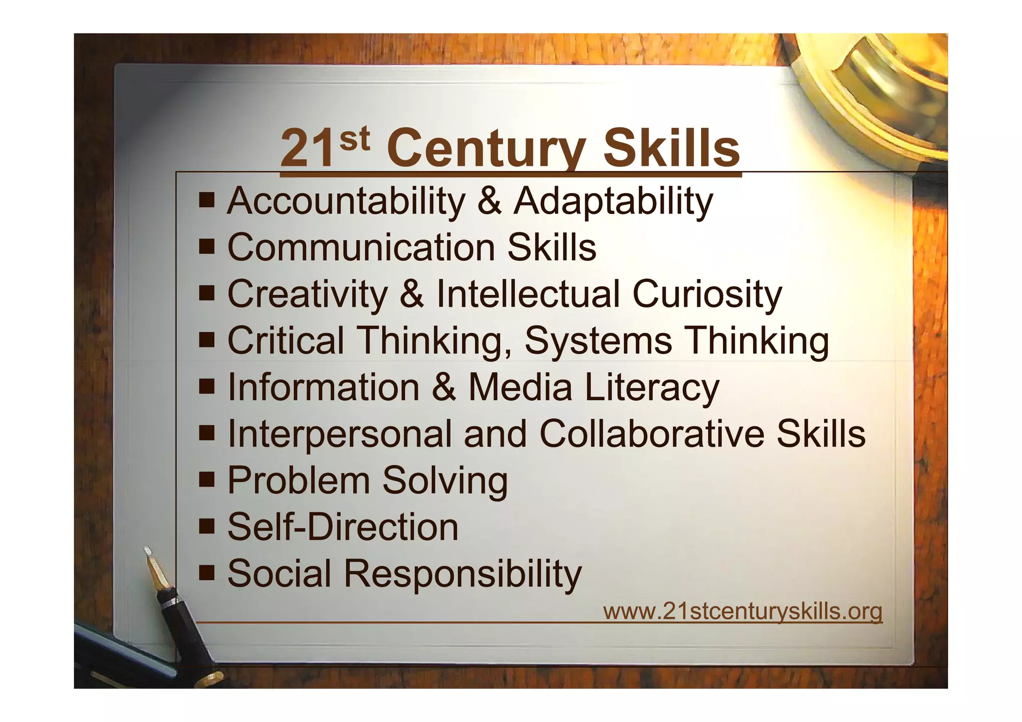 21st Century Skills
Accountability & AdaptabilityAccountability & Adaptability
Communication SkillsCommunication Skills
Creativity & Intellectual CuriosityCreativity & Intellectual Curiosity
Critical Thinking, Systems ThinkingCritical Thinking, Systems ThinkingCritical Thinking, Systems ThinkingCritical Thinking, Systems Thinking
Information & Media LiteracyInformation & Media Literacy
Interpersonal and Collaborative SkillsInterpersonal and Collaborative Skills
Problem SolvingProblem Solving
SelfSelf--DirectionDirection
Social ResponsibilitySocial Responsibility
www.21stcenturyskills.orgwww.21stcenturyskills.org
 