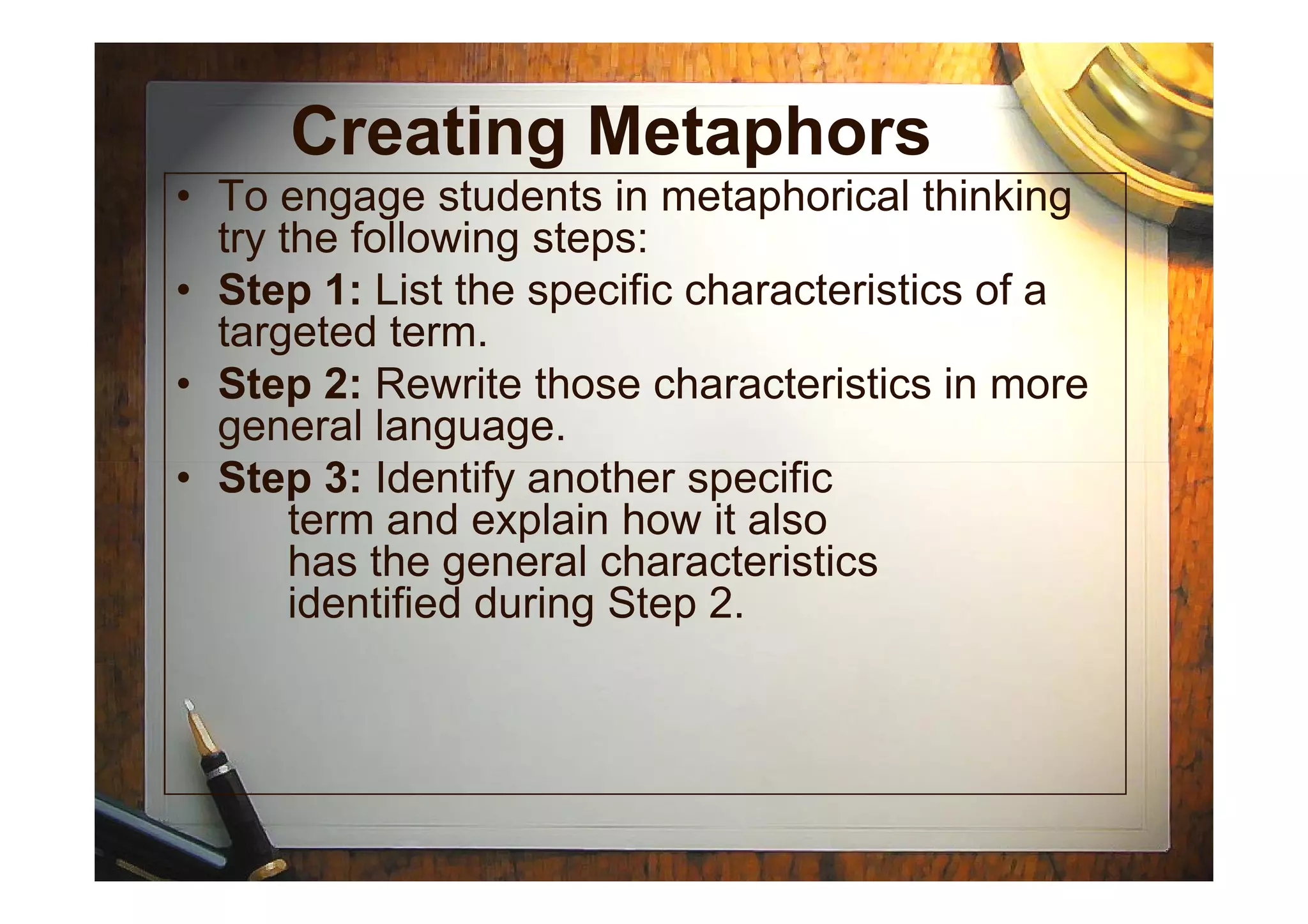 Creating Metaphors
• To engage students in metaphorical thinking
try the following steps:
• Step 1: List the specific characteristics of a
targeted term.
• Step 2: Rewrite those characteristics in more
general language.
• Step 3: Identify another specific• Step 3: Identify another specific
term and explain how it also
has the general characteristics
identified during Step 2.
 