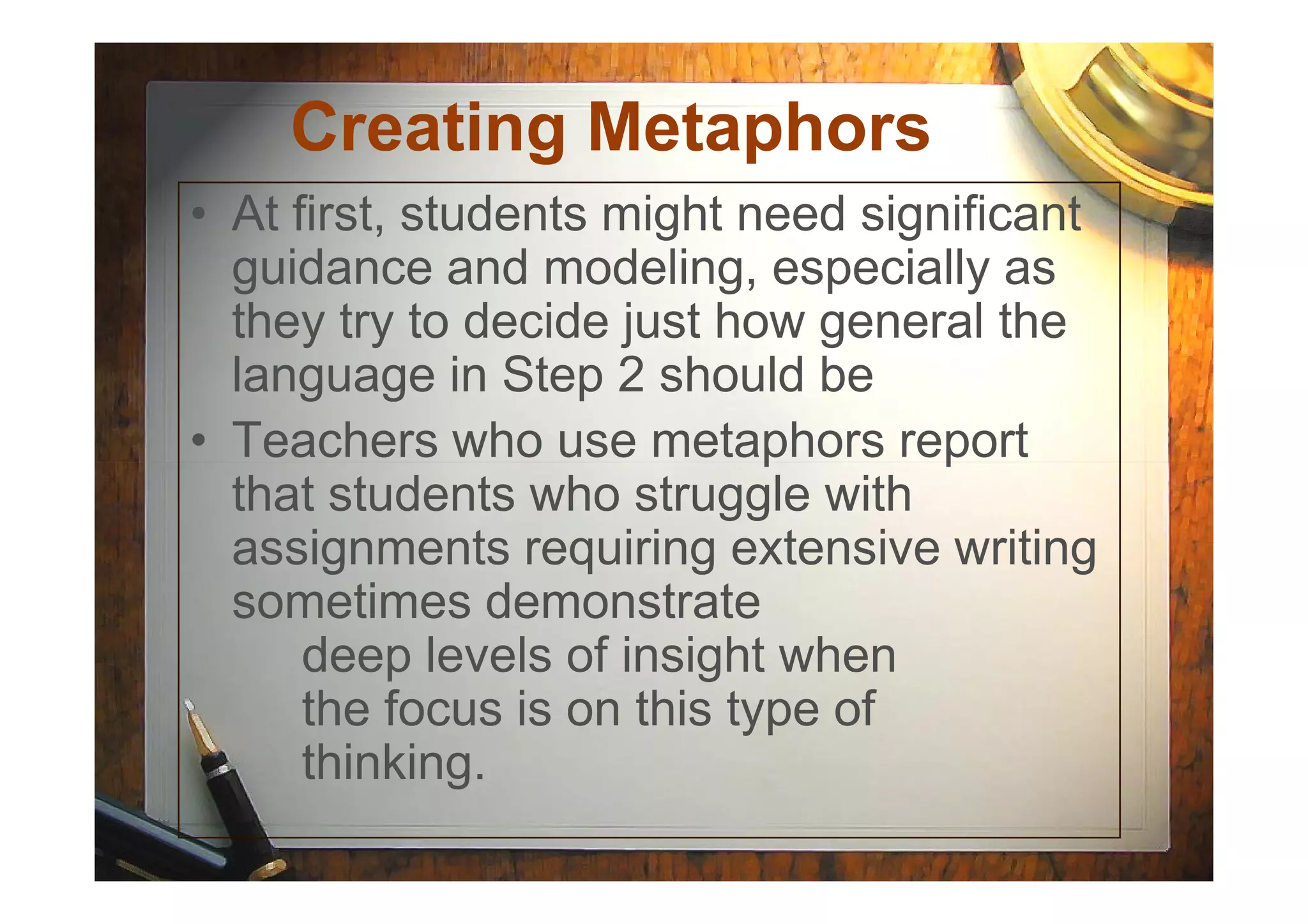 Creating Metaphors
• At first, students might need significant
guidance and modeling, especially as
they try to decide just how general the
language in Step 2 should be
• Teachers who use metaphors report• Teachers who use metaphors report
that students who struggle with
assignments requiring extensive writing
sometimes demonstrate
deep levels of insight when
the focus is on this type of
thinking.
 