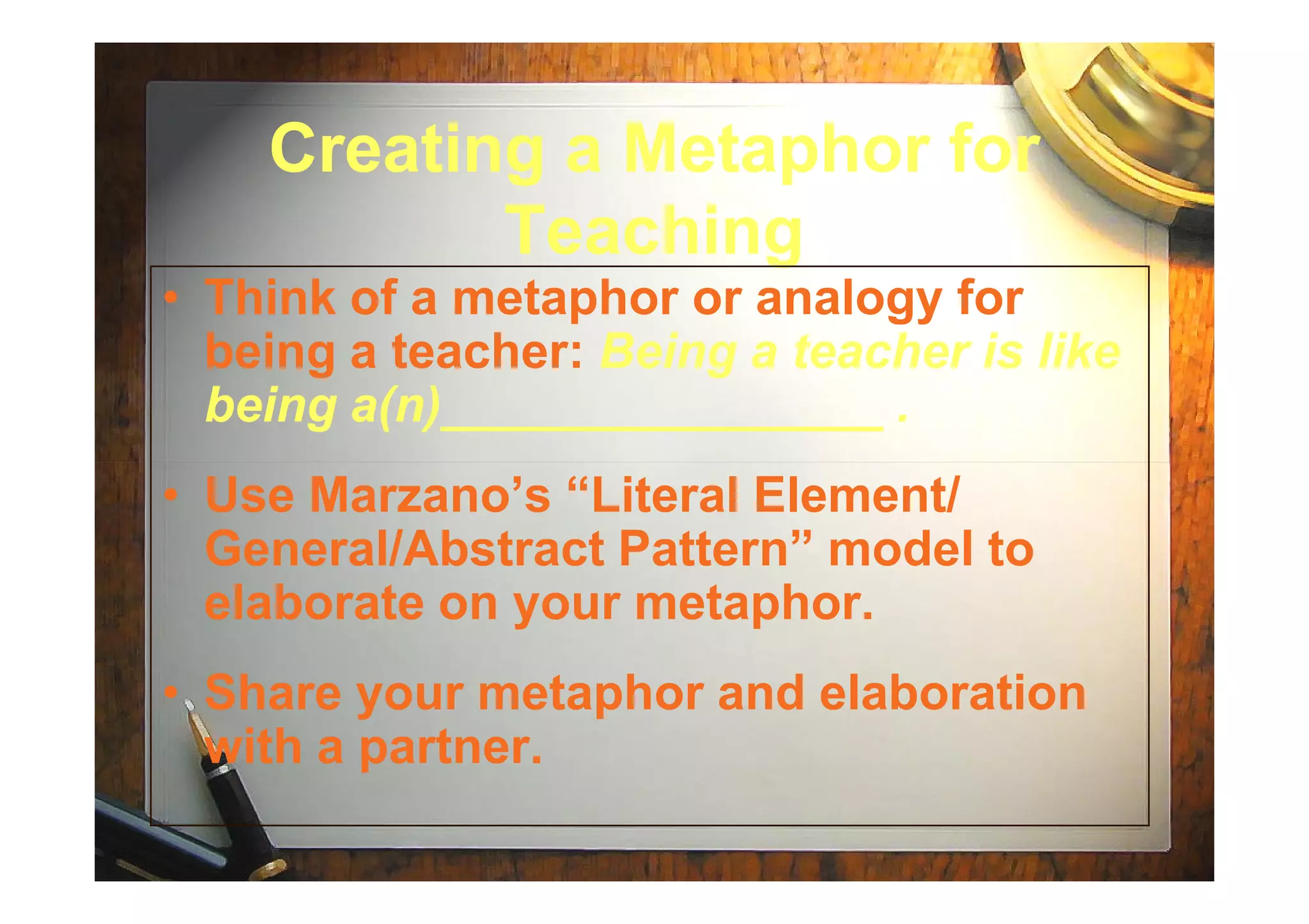Creating a Metaphor forCreating a Metaphor for
TeachingTeaching
• Think of a metaphor or analogy for
being a teacher: Being a teacher is like
being a(n)________________ .
• Use Marzano’s “Literal Element/
General/Abstract Pattern” model to
elaborate on your metaphor.
• Share your metaphor and elaboration
with a partner.
 
