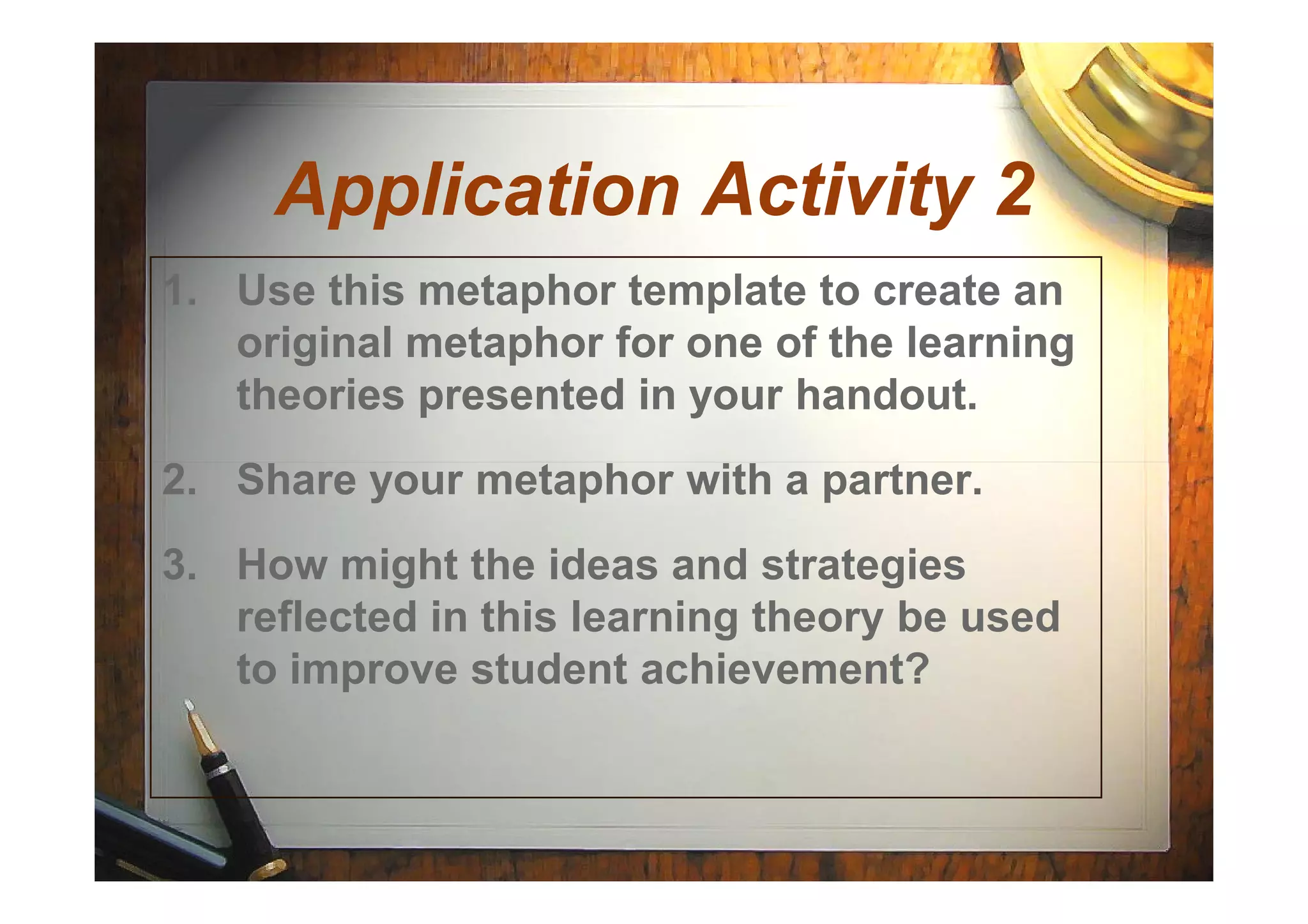 Application Activity 2Application Activity 2
1. Use this metaphor template to create an
original metaphor for one of the learningoriginal metaphor for one of the learning
theories presented in your handout.theories presented in your handout.
2. Share your metaphor with a partner.2. Share your metaphor with a partner.
3. How might the ideas and strategies
reflected in this learning theory be used
to improve student achievement?
 
