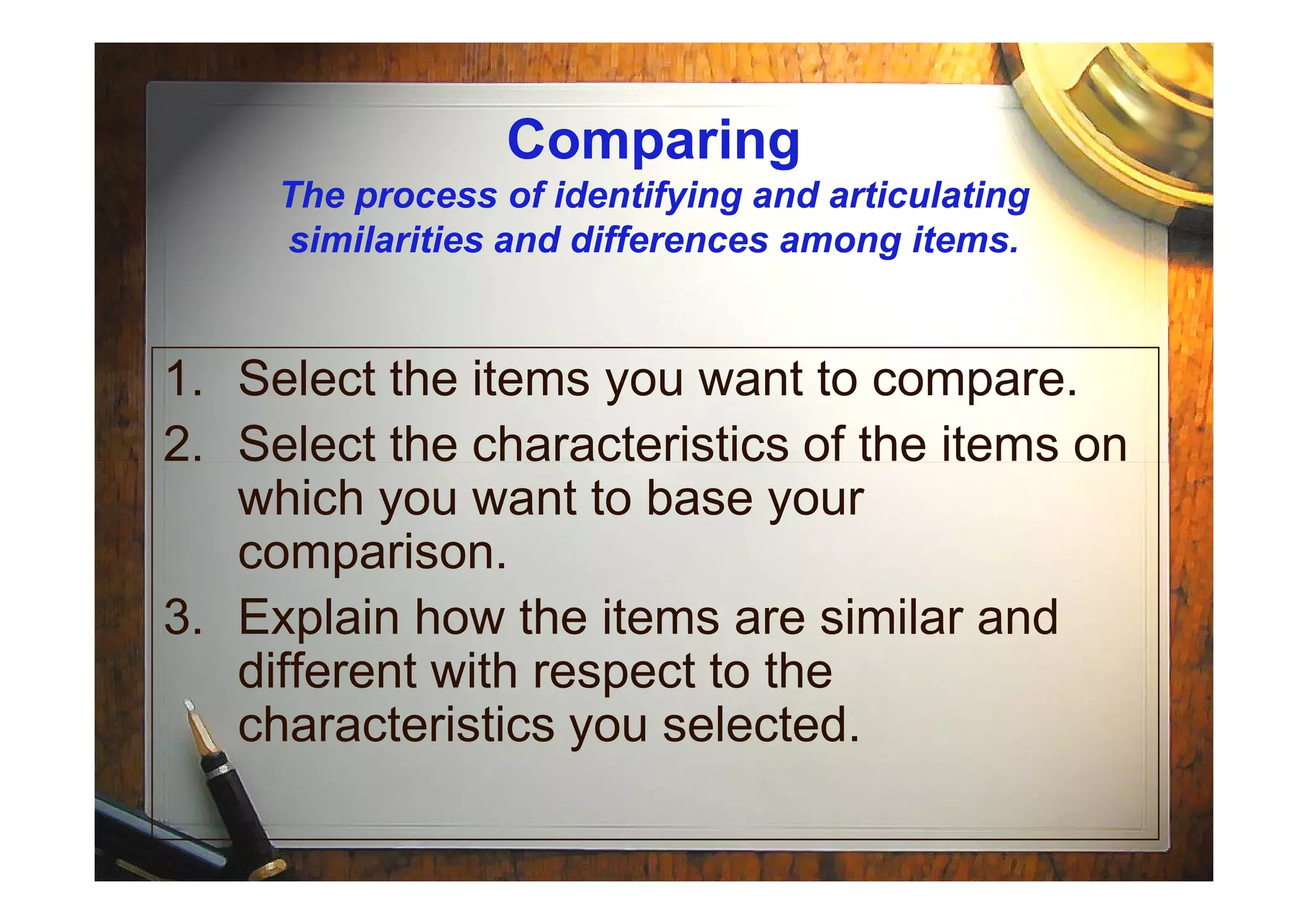 Comparing
The process of identifying and articulating
similarities and differences among items.
1. Select the items you want to compare.
2. Select the characteristics of the items on2. Select the characteristics of the items on
which you want to base your
comparison.
3. Explain how the items are similar and
different with respect to the
characteristics you selected.
 