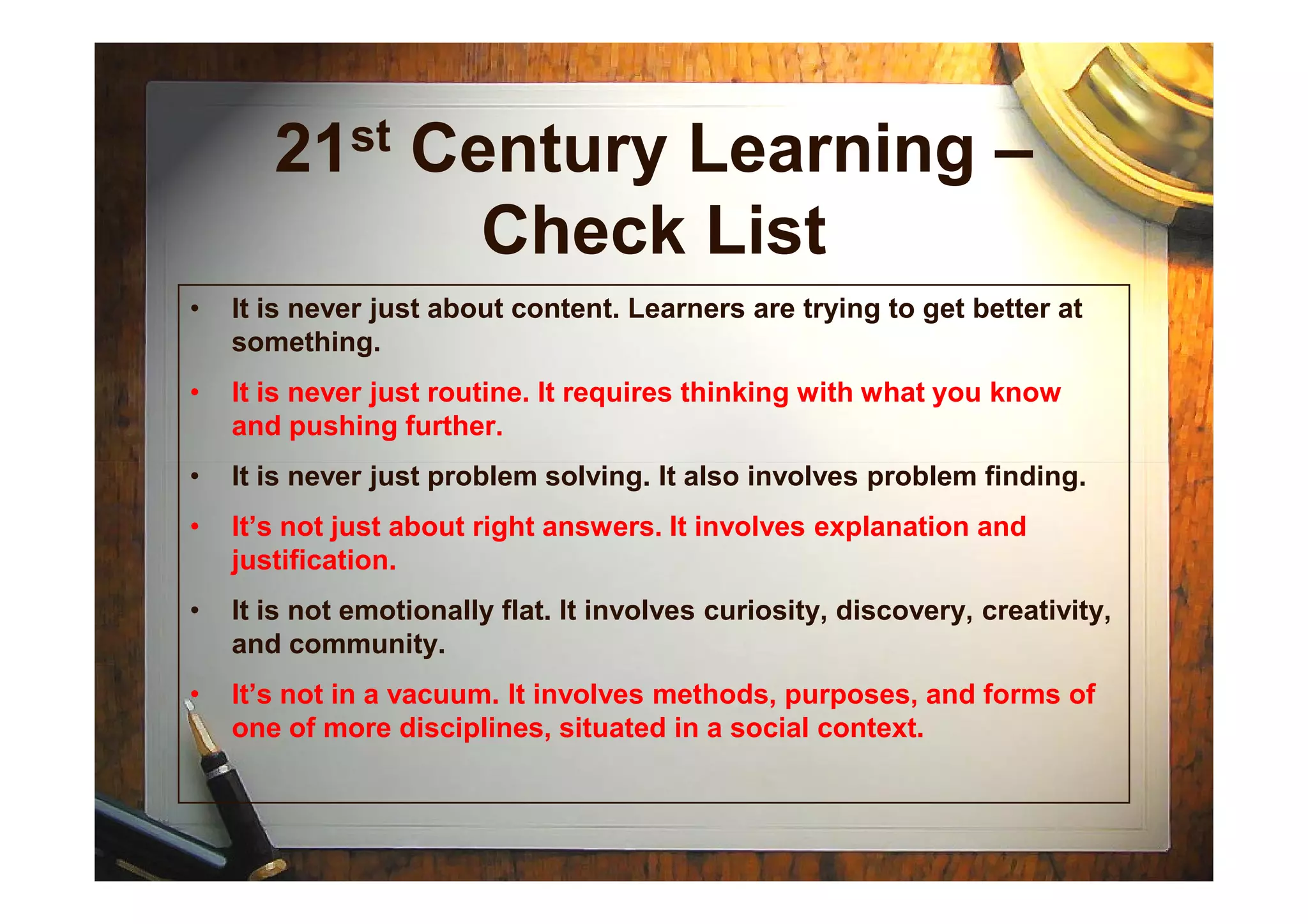 21st Century Learning –
Check List
• It is never just about content. Learners are trying to get better at
something.
• It is never just routine. It requires thinking with what you know
and pushing further.
• It is never just problem solving. It also involves problem finding.• It is never just problem solving. It also involves problem finding.
• It’s not just about right answers. It involves explanation and
justification.
• It is not emotionally flat. It involves curiosity, discovery, creativity,
and community.
• It’s not in a vacuum. It involves methods, purposes, and forms of
one of more disciplines, situated in a social context.
 