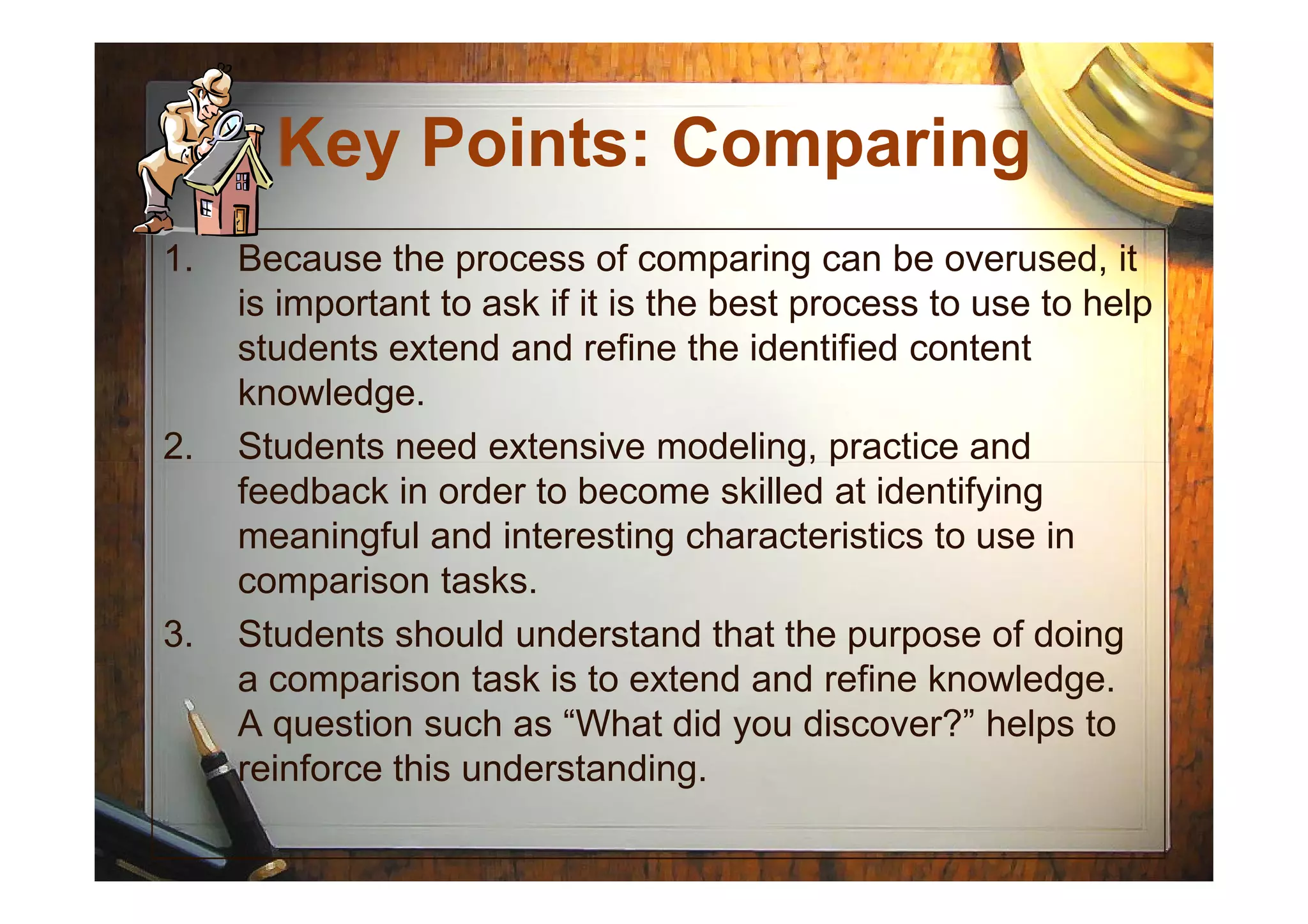 Key Points: Comparing
1. Because the process of comparing can be overused, it
is important to ask if it is the best process to use to help
students extend and refine the identified content
knowledge.
2. Students need extensive modeling, practice and2. Students need extensive modeling, practice and
feedback in order to become skilled at identifying
meaningful and interesting characteristics to use in
comparison tasks.
3. Students should understand that the purpose of doing
a comparison task is to extend and refine knowledge.
A question such as “What did you discover?” helps to
reinforce this understanding.
 