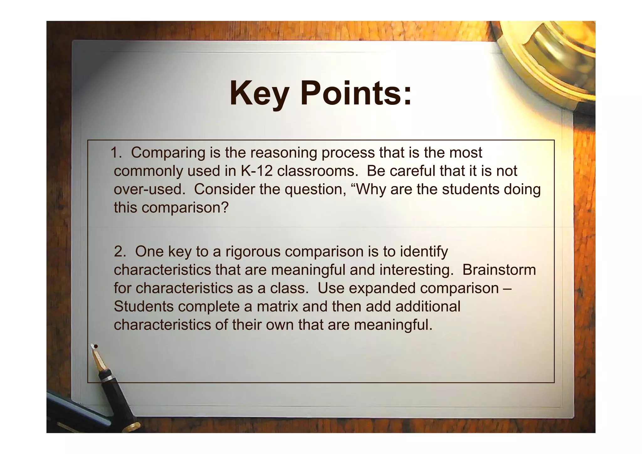 Key Points:
1. Comparing is the reasoning process that is the most
commonly used in K-12 classrooms. Be careful that it is not
over-used. Consider the question, “Why are the students doing
this comparison?
2. One key to a rigorous comparison is to identify
characteristics that are meaningful and interesting. Brainstorm
for characteristics as a class. Use expanded comparison –
Students complete a matrix and then add additional
characteristics of their own that are meaningful.
•
 