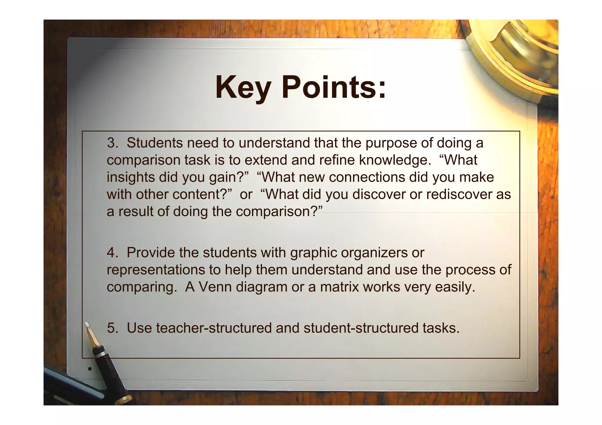 Key Points:
3. Students need to understand that the purpose of doing a
comparison task is to extend and refine knowledge. “What
insights did you gain?” “What new connections did you make
with other content?” or “What did you discover or rediscover as
a result of doing the comparison?”a result of doing the comparison?”
4. Provide the students with graphic organizers or
representations to help them understand and use the process of
comparing. A Venn diagram or a matrix works very easily.
5. Use teacher-structured and student-structured tasks.
•
 