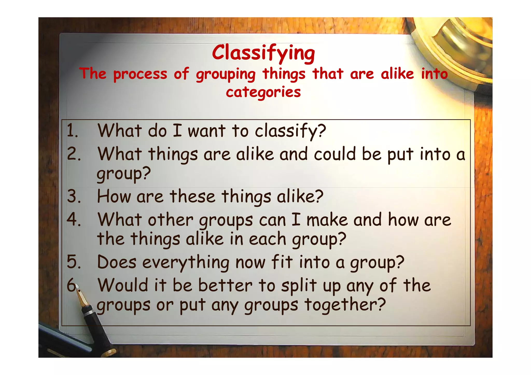 Classifying
The process of grouping things that are alike into
categories
1. What do I want to classify?
2. What things are alike and could be put into a
group?
3. How are these things alike?3. How are these things alike?
4. What other groups can I make and how are
the things alike in each group?
5. Does everything now fit into a group?
6. Would it be better to split up any of the
groups or put any groups together?
 