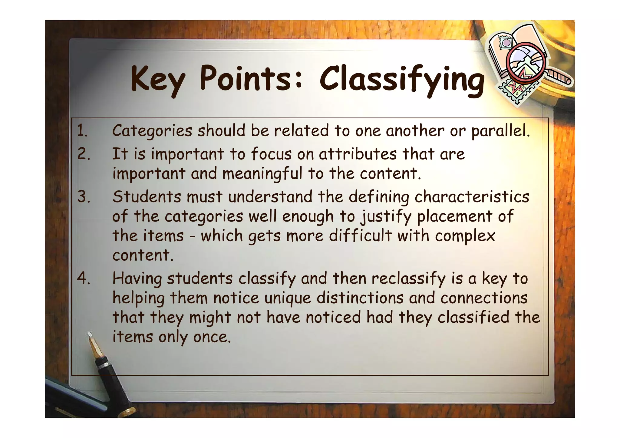Key Points: Classifying
1. Categories should be related to one another or parallel.
2. It is important to focus on attributes that are
important and meaningful to the content.
3. Students must understand the defining characteristics
of the categories well enough to justify placement ofof the categories well enough to justify placement of
the items - which gets more difficult with complex
content.
4. Having students classify and then reclassify is a key to
helping them notice unique distinctions and connections
that they might not have noticed had they classified the
items only once.
 