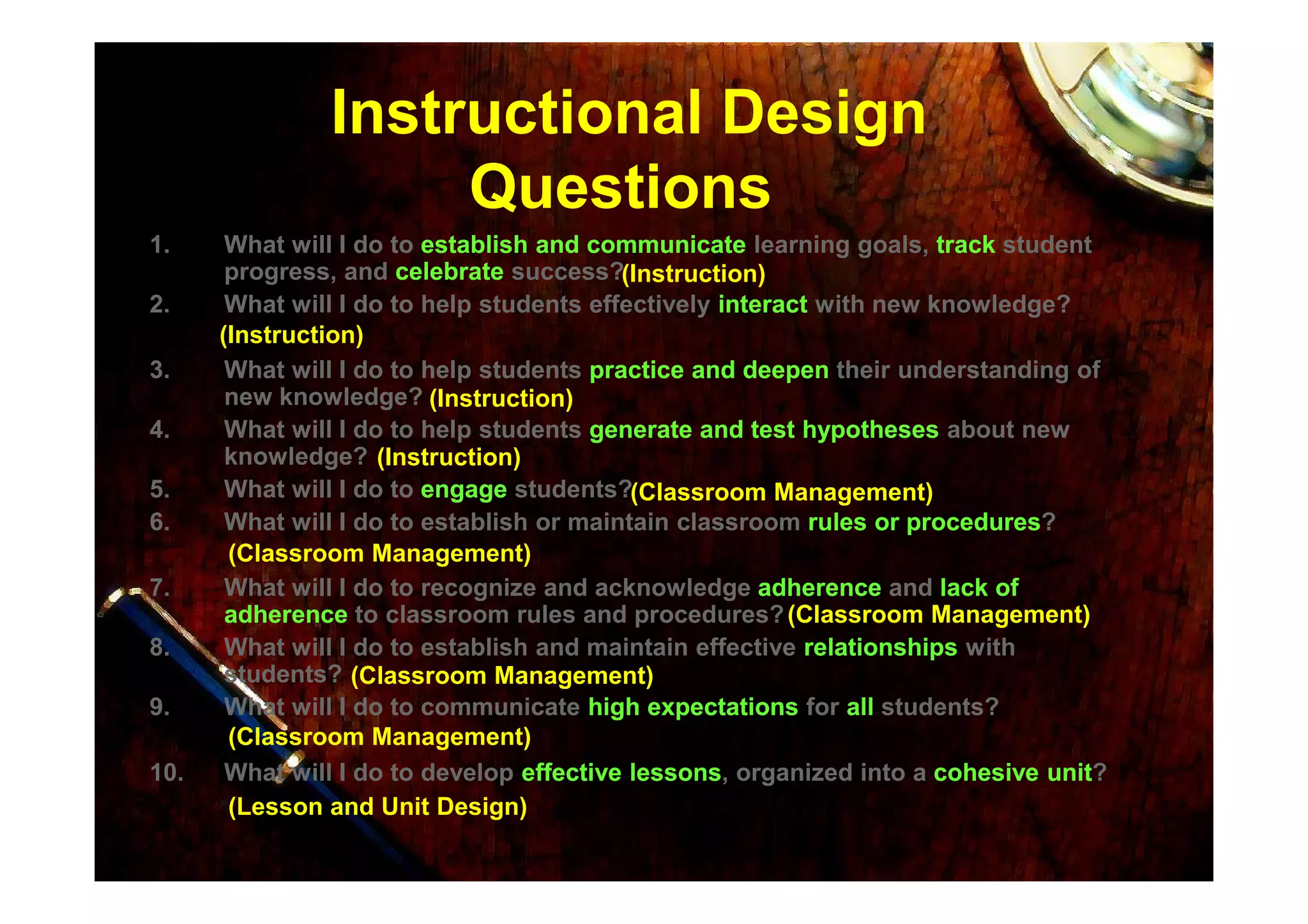 Instructional Design
Questions
1. What will I do to establish and communicateestablish and communicate learning goals, tracktrack student
progress, and celebratecelebrate success?
2. What will I do to help students effectively interactinteract with new knowledge?
3. What will I do to help students practice and deepenpractice and deepen their understanding of
new knowledge?
4. What will I do to help students generate and test hypothesesgenerate and test hypotheses about new
knowledge?
(Instruction)
(Instruction)
(Instruction)
(Instruction)knowledge?
5. What will I do to engageengage students?
6. What will I do to establish or maintain classroom rules or proceduresrules or procedures?
7. What will I do to recognize and acknowledge adherenceadherence and lack oflack of
adherenceadherence to classroom rules and procedures?
8. What will I do to establish and maintain effective relationshipsrelationships with
students?
9. What will I do to communicate high expectationshigh expectations for allall students?
10. What will I do to develop effective lessonseffective lessons, organized into a cohesive unitcohesive unit?
(Instruction)
(Classroom Management)
(Classroom Management)
(Classroom Management)
(Classroom Management)
(Classroom Management)
(Lesson and Unit Design)
 