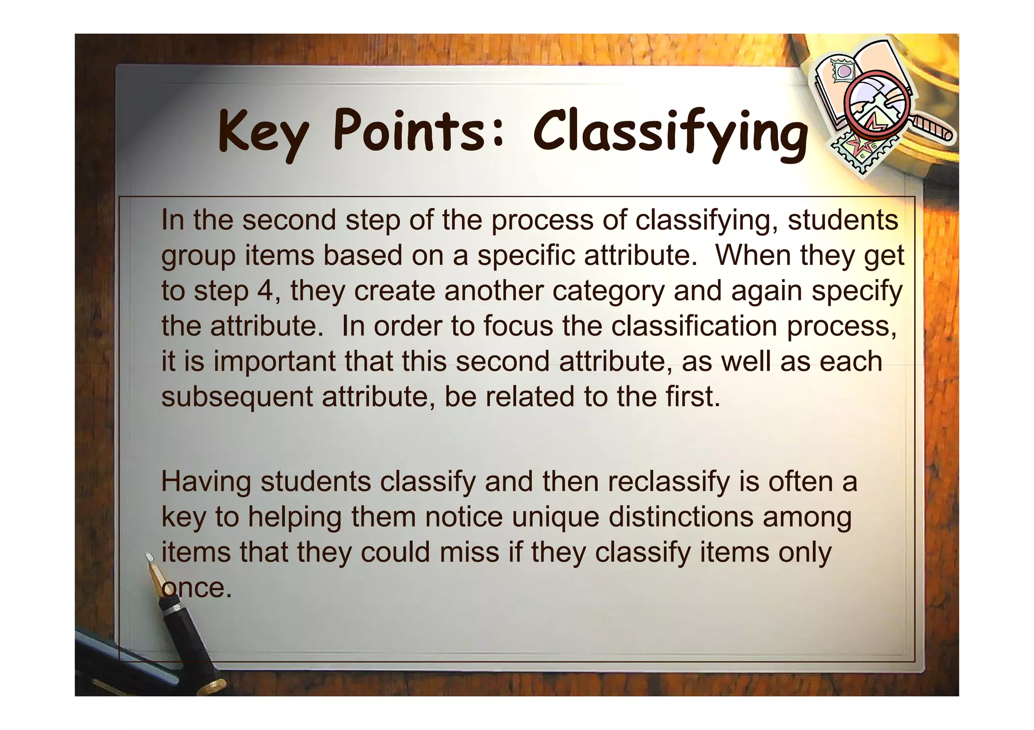 Key Points: Classifying
In the second step of the process of classifying, students
group items based on a specific attribute. When they get
to step 4, they create another category and again specify
the attribute. In order to focus the classification process,
it is important that this second attribute, as well as eachit is important that this second attribute, as well as each
subsequent attribute, be related to the first.
Having students classify and then reclassify is often a
key to helping them notice unique distinctions among
items that they could miss if they classify items only
once.
 