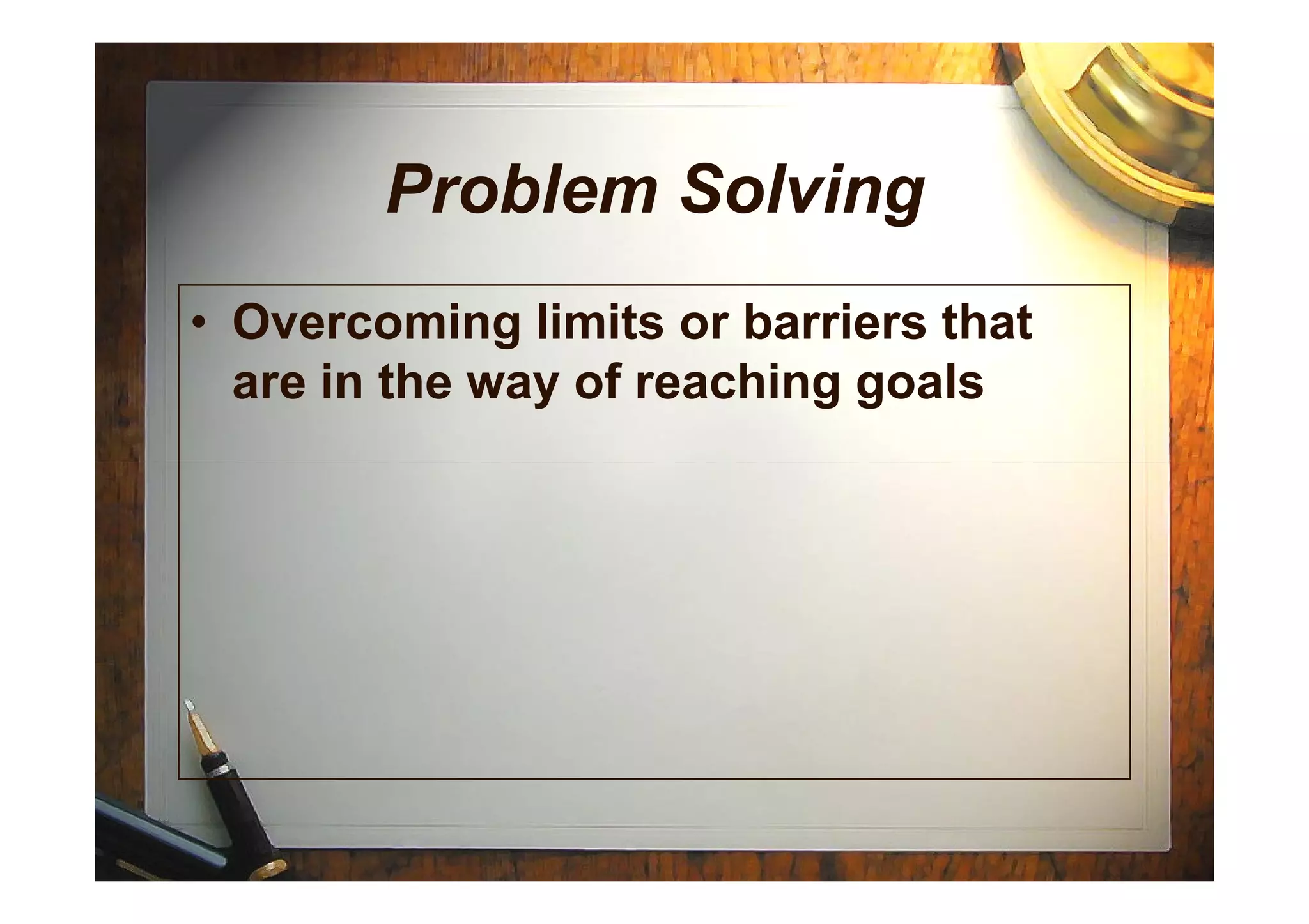 Problem Solving
• Overcoming limits or barriers that
are in the way of reaching goals
 