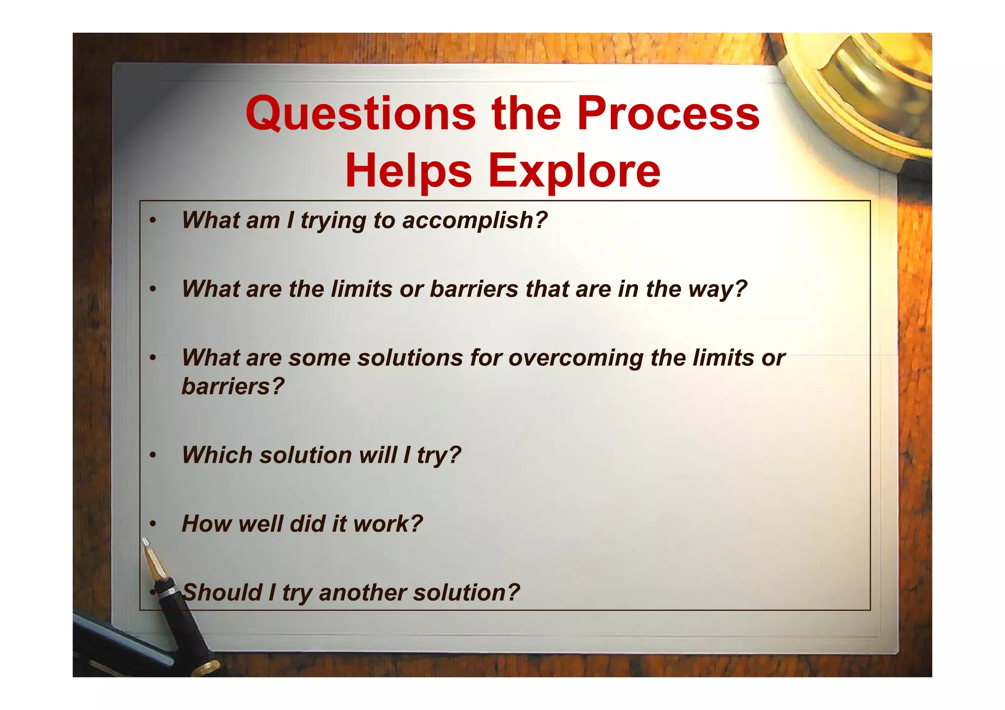 Questions the Process
Helps Explore
• What am I trying to accomplish?
• What are the limits or barriers that are in the way?
• What are some solutions for overcoming the limits or• What are some solutions for overcoming the limits or
barriers?
• Which solution will I try?
• How well did it work?
• Should I try another solution?
 