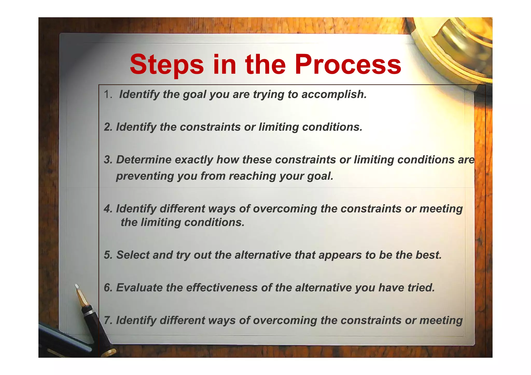 Steps in the Process
1. Identify the goal you are trying to accomplish.
2. Identify the constraints or limiting conditions.
3. Determine exactly how these constraints or limiting conditions are
preventing you from reaching your goal.
4. Identify different ways of overcoming the constraints or meeting
the limiting conditions.
5. Select and try out the alternative that appears to be the best.
6. Evaluate the effectiveness of the alternative you have tried.
7. Identify different ways of overcoming the constraints or meeting
 