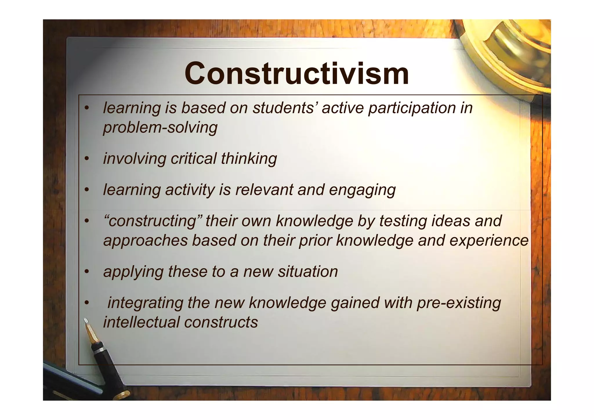 Constructivism
• learning is based on students’ active participation in
problem-solving
• involving critical thinking
• learning activity is relevant and engaging
• “constructing” their own knowledge by testing ideas and
approaches based on their prior knowledge and experience
• applying these to a new situation
• integrating the new knowledge gained with pre-existing
intellectual constructs
 