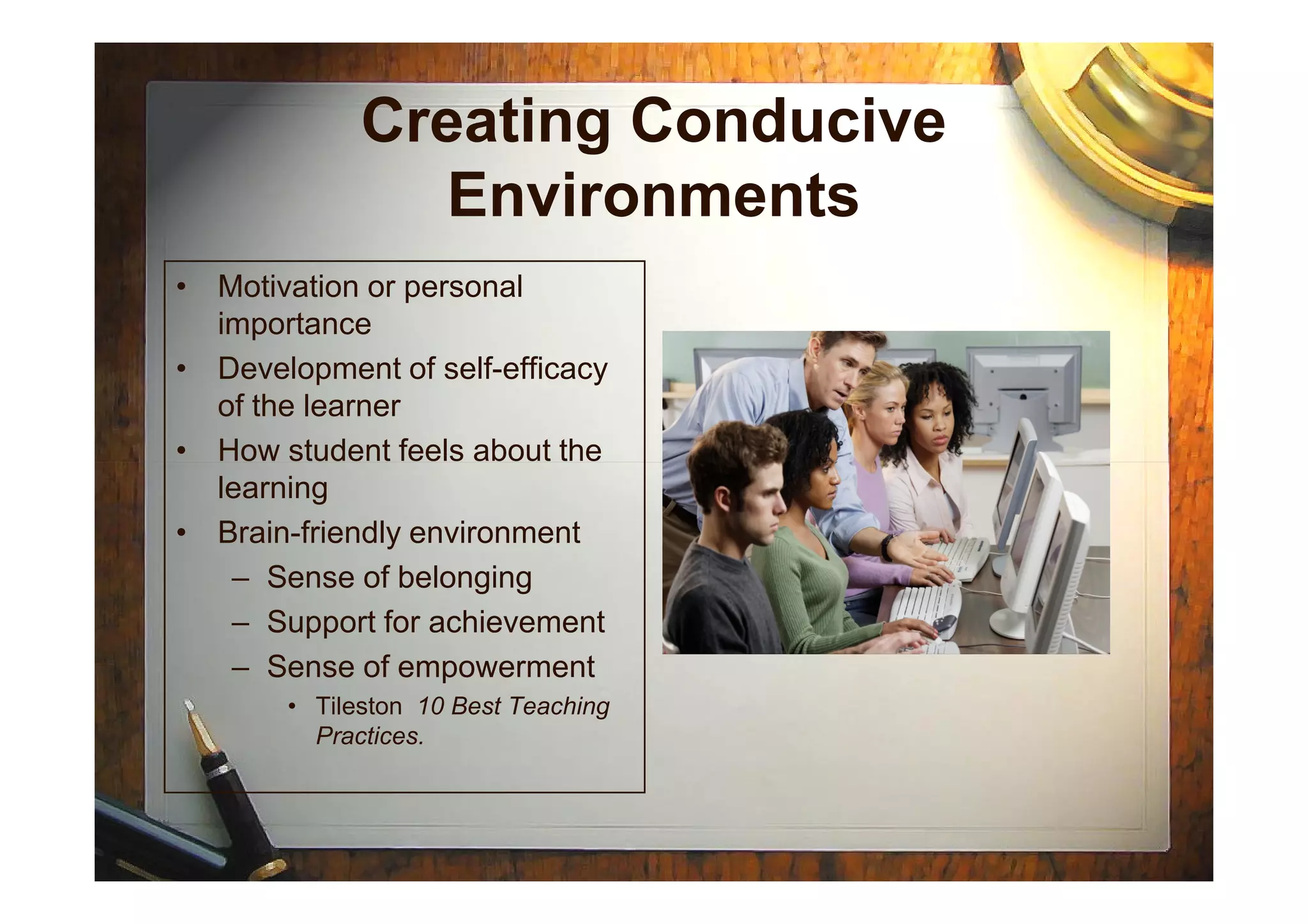 Creating Conducive
Environments
• Motivation or personal
importance
• Development of self-efficacy
of the learner
• How student feels about the• How student feels about the
learning
• Brain-friendly environment
– Sense of belonging
– Support for achievement
– Sense of empowerment
• Tileston 10 Best Teaching
Practices.
 