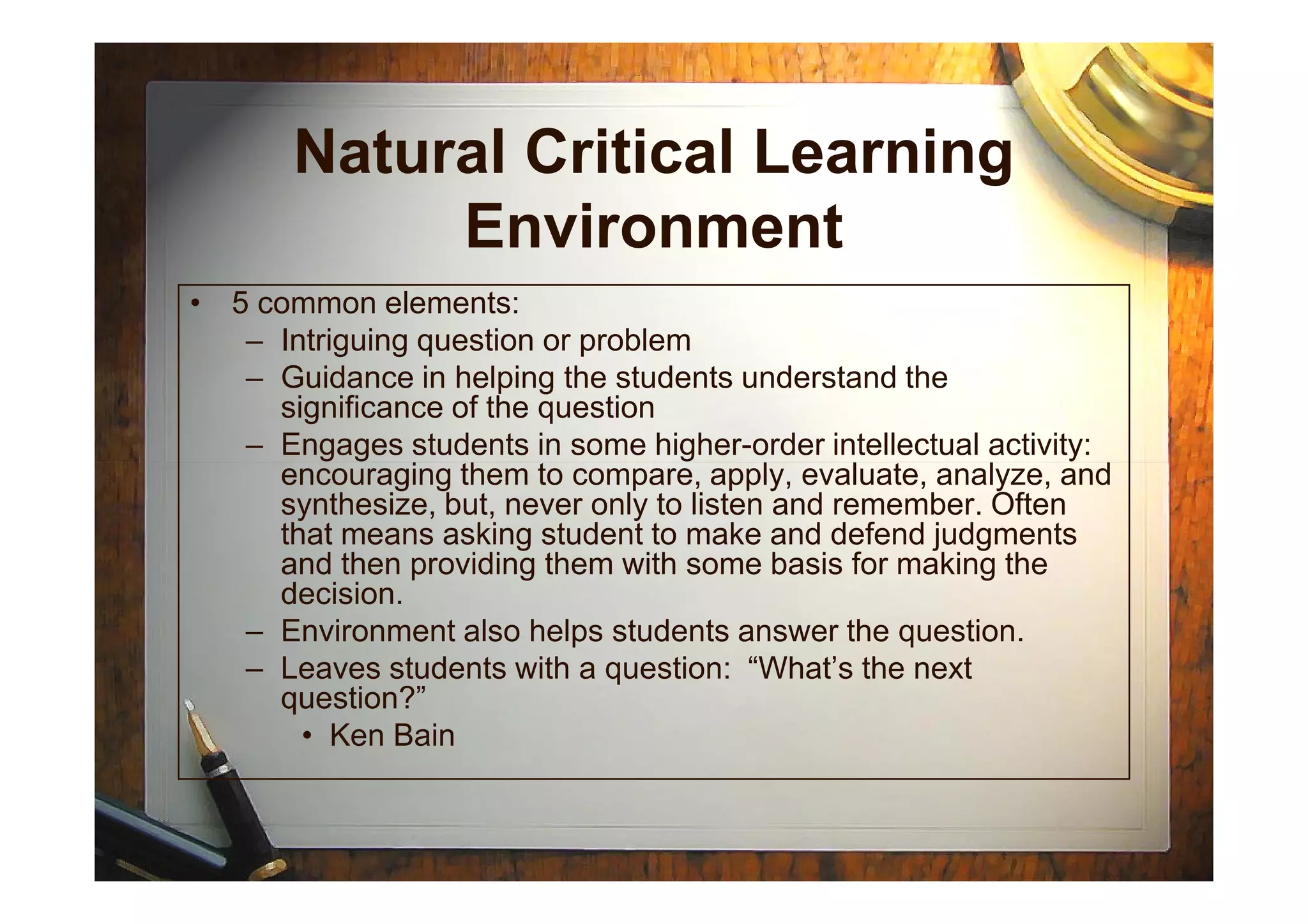 Natural Critical Learning
Environment
• 5 common elements:
– Intriguing question or problem
– Guidance in helping the students understand the
significance of the question
– Engages students in some higher-order intellectual activity:
encouraging them to compare, apply, evaluate, analyze, andencouraging them to compare, apply, evaluate, analyze, and
synthesize, but, never only to listen and remember. Often
that means asking student to make and defend judgments
and then providing them with some basis for making the
decision.
– Environment also helps students answer the question.
– Leaves students with a question: “What’s the next
question?”
• Ken Bain
 