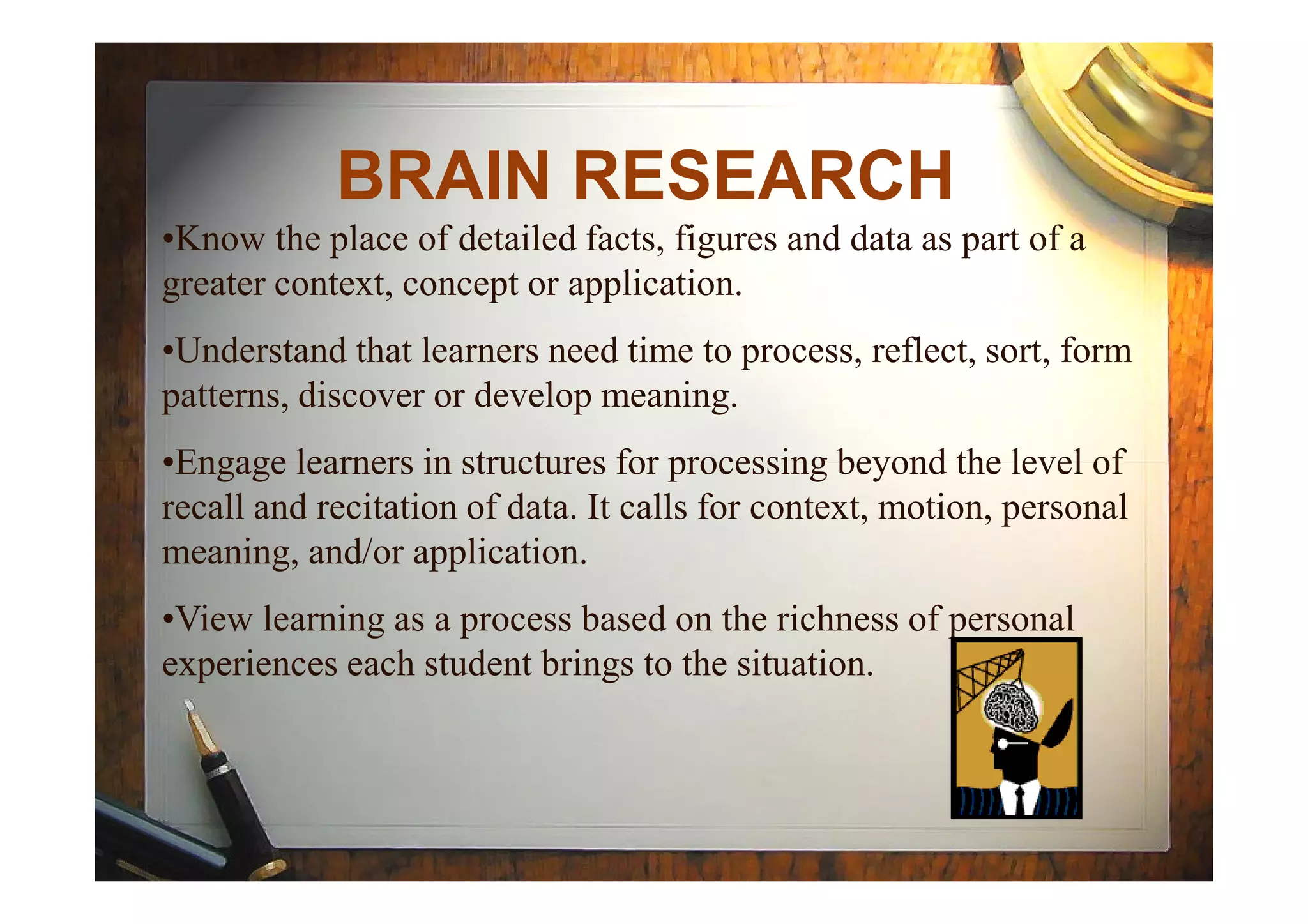 BRAIN RESEARCH
•Know the place of detailed facts, figures and data as part of a
greater context, concept or application.
•Understand that learners need time to process, reflect, sort, form
patterns, discover or develop meaning.
•Engage learners in structures for processing beyond the level of•Engage learners in structures for processing beyond the level of
recall and recitation of data. It calls for context, motion, personal
meaning, and/or application.
•View learning as a process based on the richness of personal
experiences each student brings to the situation.
 