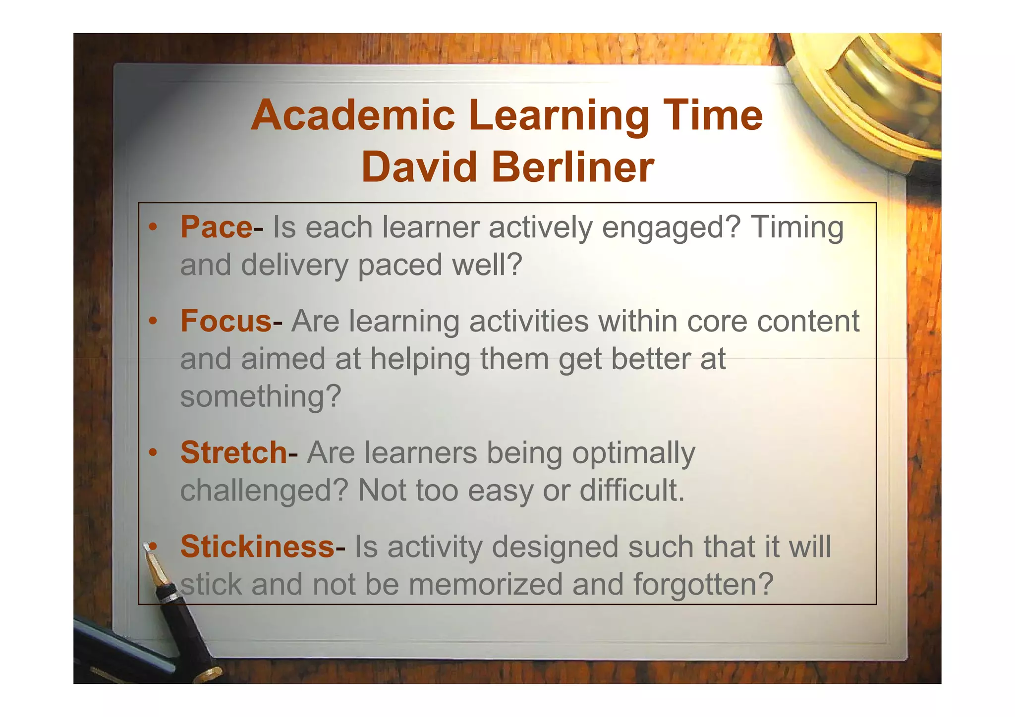 Academic Learning Time
David Berliner
• Pace- Is each learner actively engaged? Timing
and delivery paced well?
• Focus- Are learning activities within core content
and aimed at helping them get better atand aimed at helping them get better at
something?
• Stretch- Are learners being optimally
challenged? Not too easy or difficult.
• Stickiness- Is activity designed such that it will
stick and not be memorized and forgotten?
 