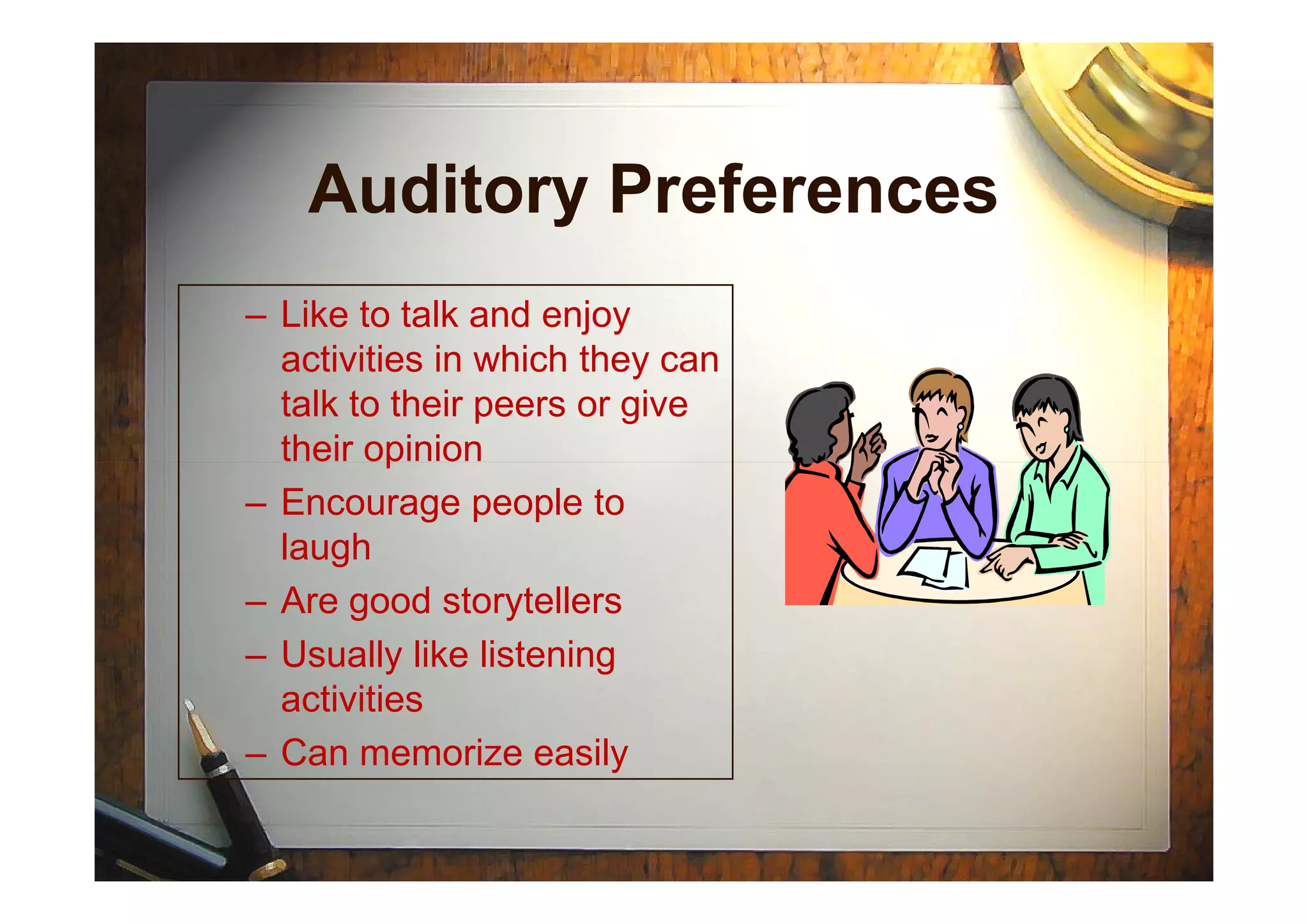 Auditory Preferences
– Like to talk and enjoy
activities in which they can
talk to their peers or give
their opiniontheir opinion
– Encourage people to
laugh
– Are good storytellers
– Usually like listening
activities
– Can memorize easily
 