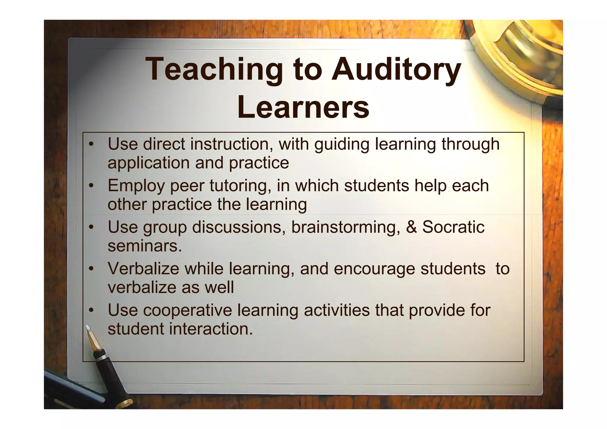 Teaching to Auditory
Learners
• Use direct instruction, with guiding learning through
application and practice
• Employ peer tutoring, in which students help each
other practice the learning
• Use group discussions, brainstorming, & Socratic
seminars.
• Verbalize while learning, and encourage students to
verbalize as well
• Use cooperative learning activities that provide for
student interaction.
 