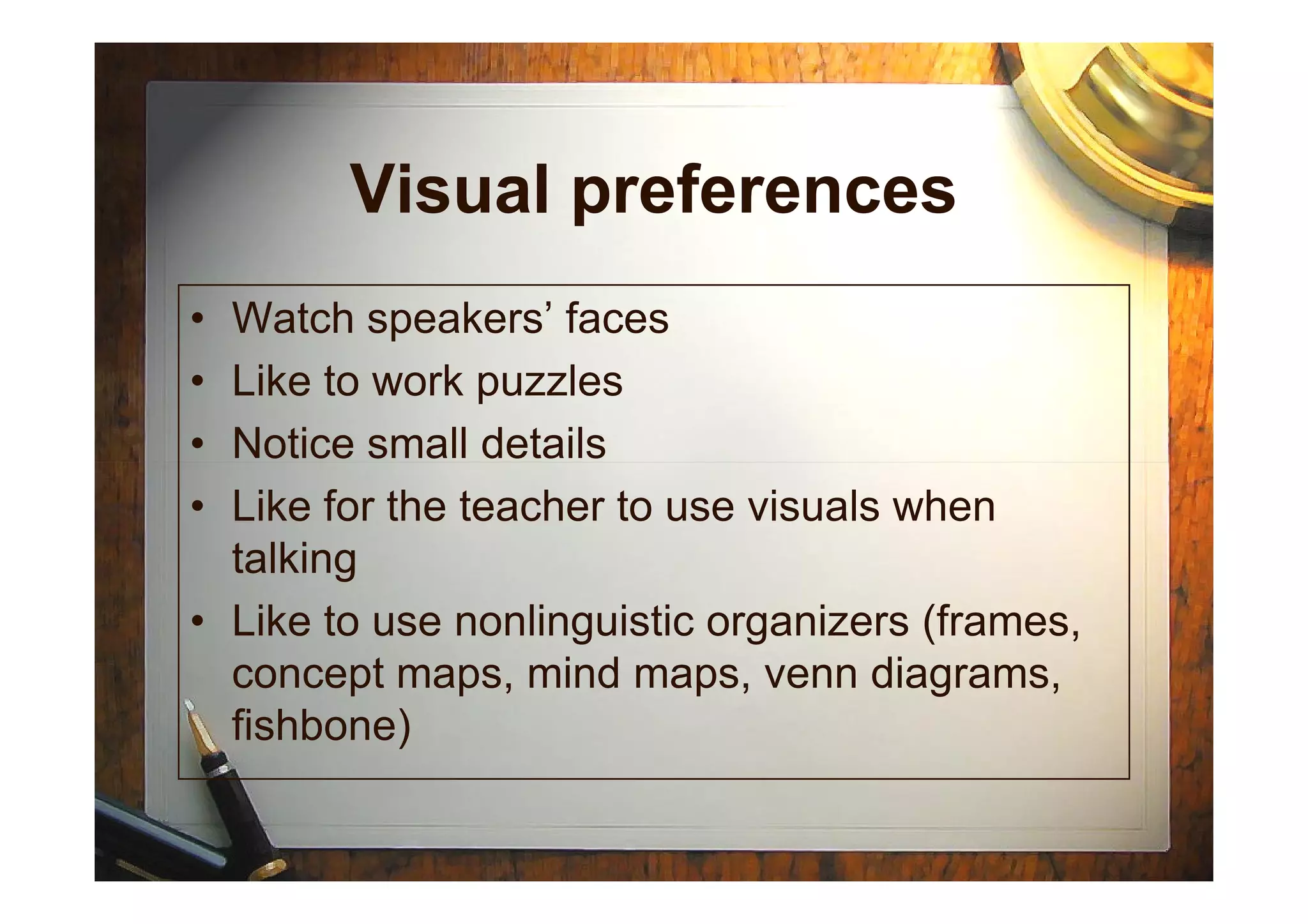 Visual preferences
• Watch speakers’ faces
• Like to work puzzles
• Notice small details• Notice small details
• Like for the teacher to use visuals when
talking
• Like to use nonlinguistic organizers (frames,
concept maps, mind maps, venn diagrams,
fishbone)
 