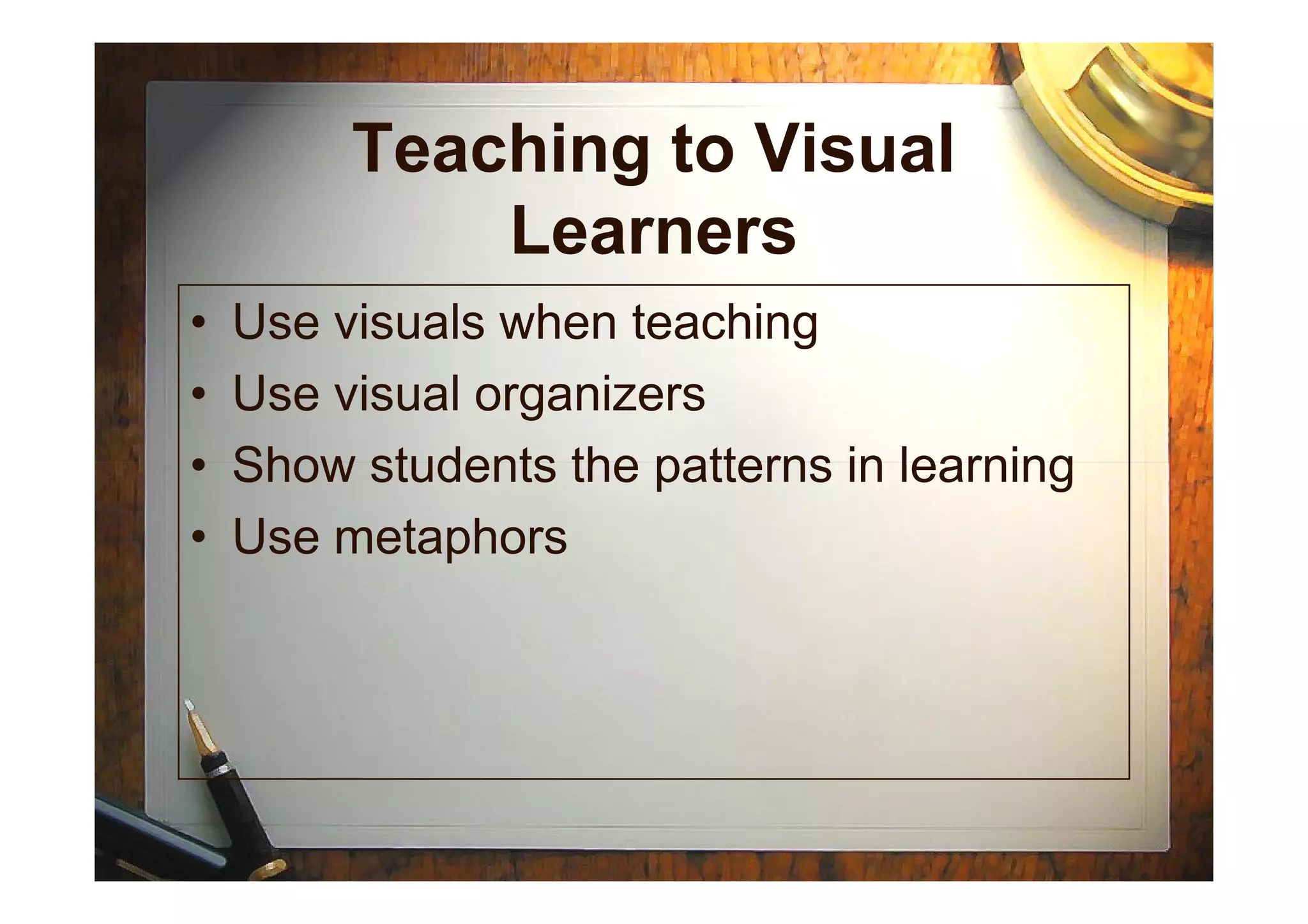 Teaching to Visual
Learners
• Use visuals when teaching
• Use visual organizers
• Show students the patterns in learning• Show students the patterns in learning
• Use metaphors
 