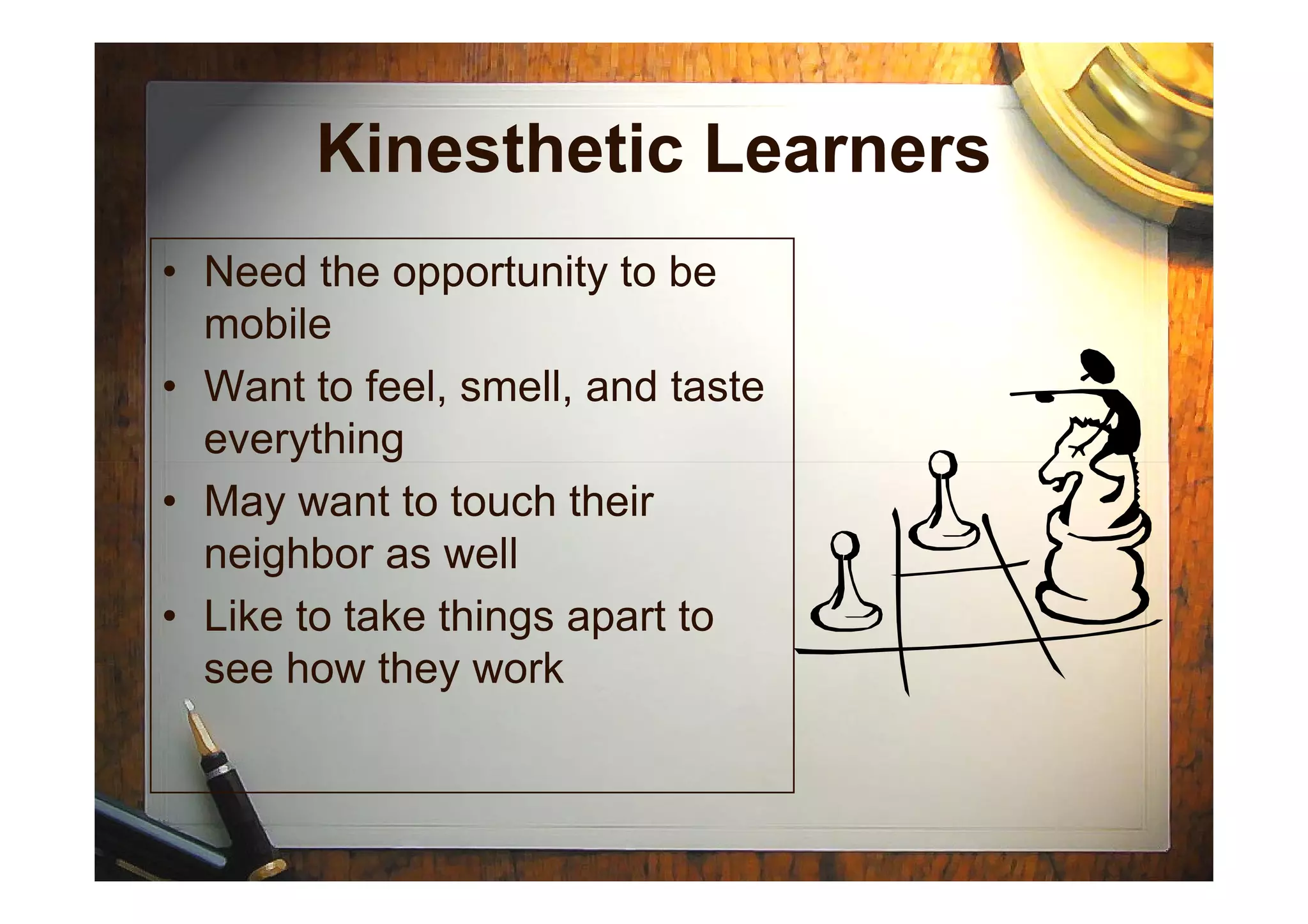 Kinesthetic Learners
• Need the opportunity to be
mobile
• Want to feel, smell, and taste
everythingeverything
• May want to touch their
neighbor as well
• Like to take things apart to
see how they work
 