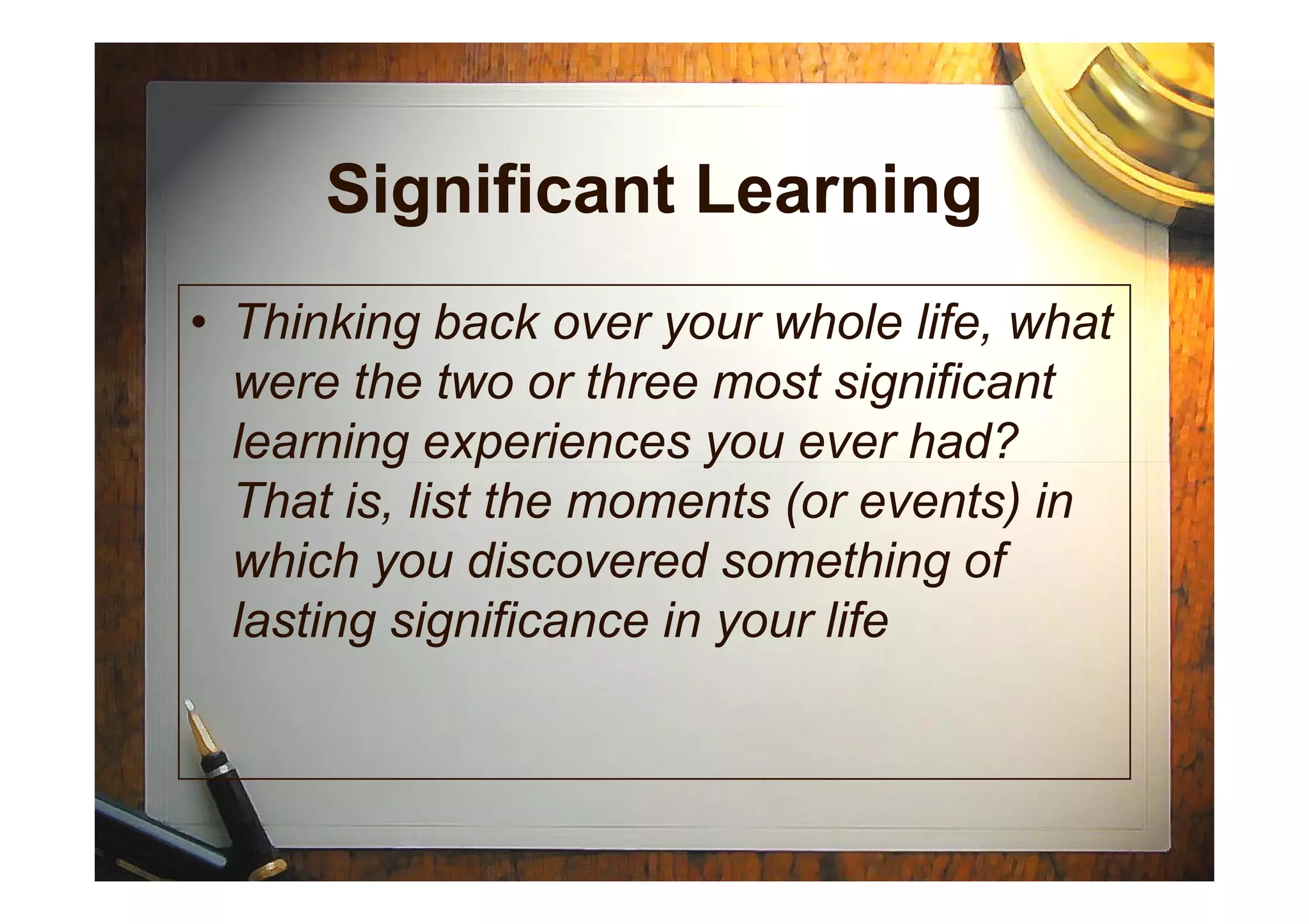 Significant Learning
• Thinking back over your whole life, what
were the two or three most significant
learning experiences you ever had?learning experiences you ever had?
That is, list the moments (or events) in
which you discovered something of
lasting significance in your life
 