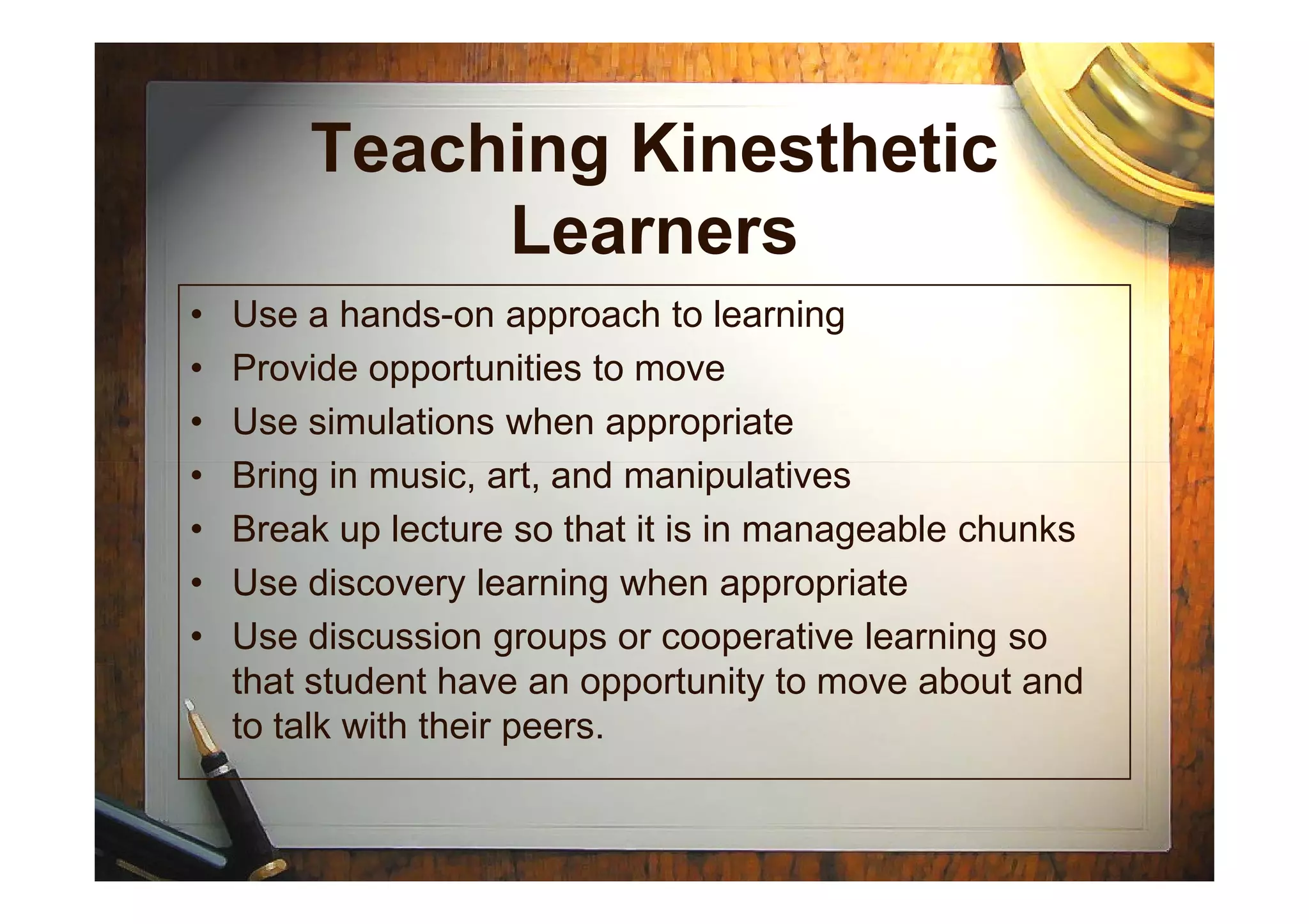 Teaching Kinesthetic
Learners
• Use a hands-on approach to learning
• Provide opportunities to move
• Use simulations when appropriate
• Bring in music, art, and manipulatives• Bring in music, art, and manipulatives
• Break up lecture so that it is in manageable chunks
• Use discovery learning when appropriate
• Use discussion groups or cooperative learning so
that student have an opportunity to move about and
to talk with their peers.
 