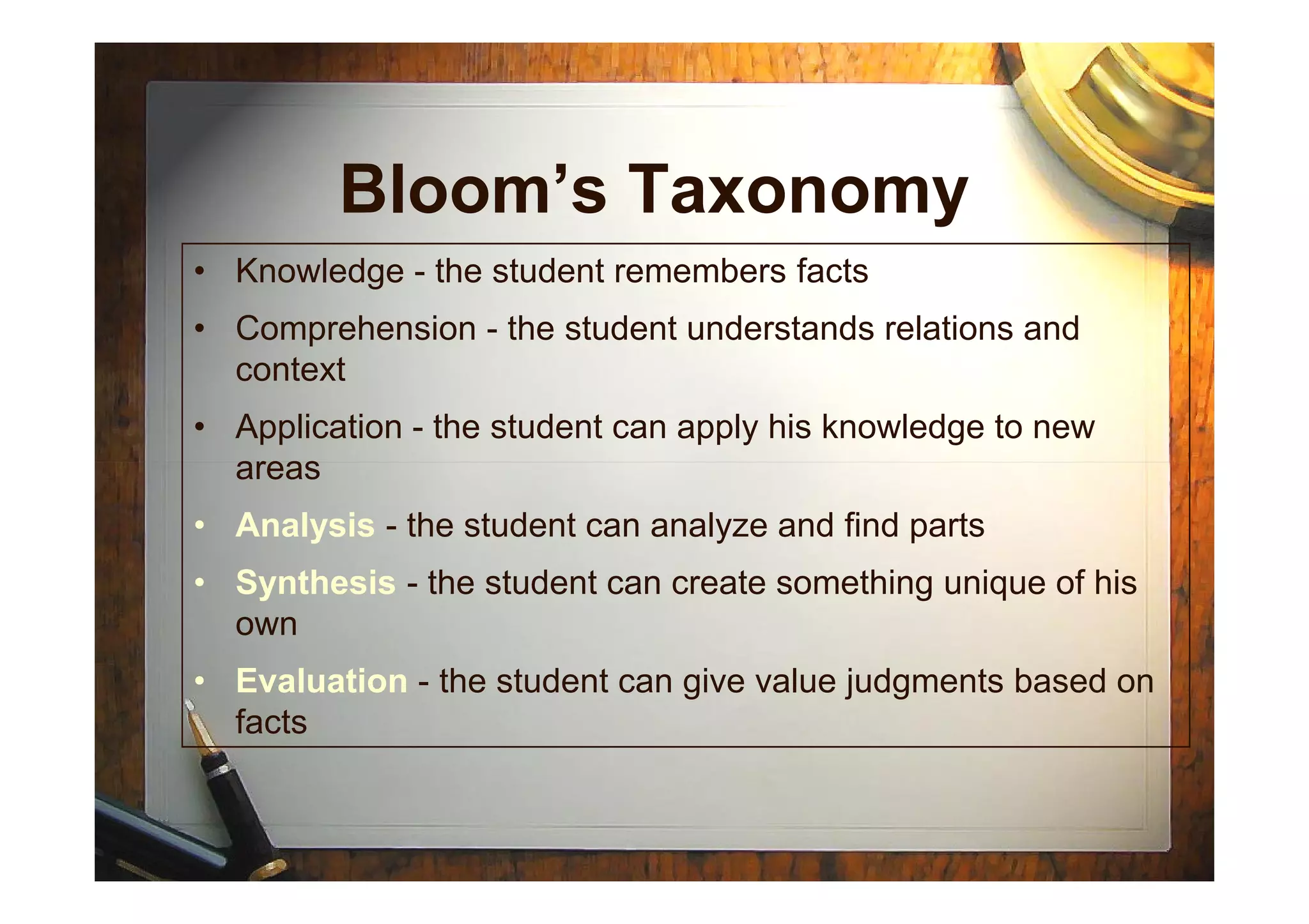 Bloom’s Taxonomy
• Knowledge - the student remembers facts
• Comprehension - the student understands relations and
context
• Application - the student can apply his knowledge to new
areasareas
• Analysis - the student can analyze and find parts
• Synthesis - the student can create something unique of his
own
• Evaluation - the student can give value judgments based on
facts
 