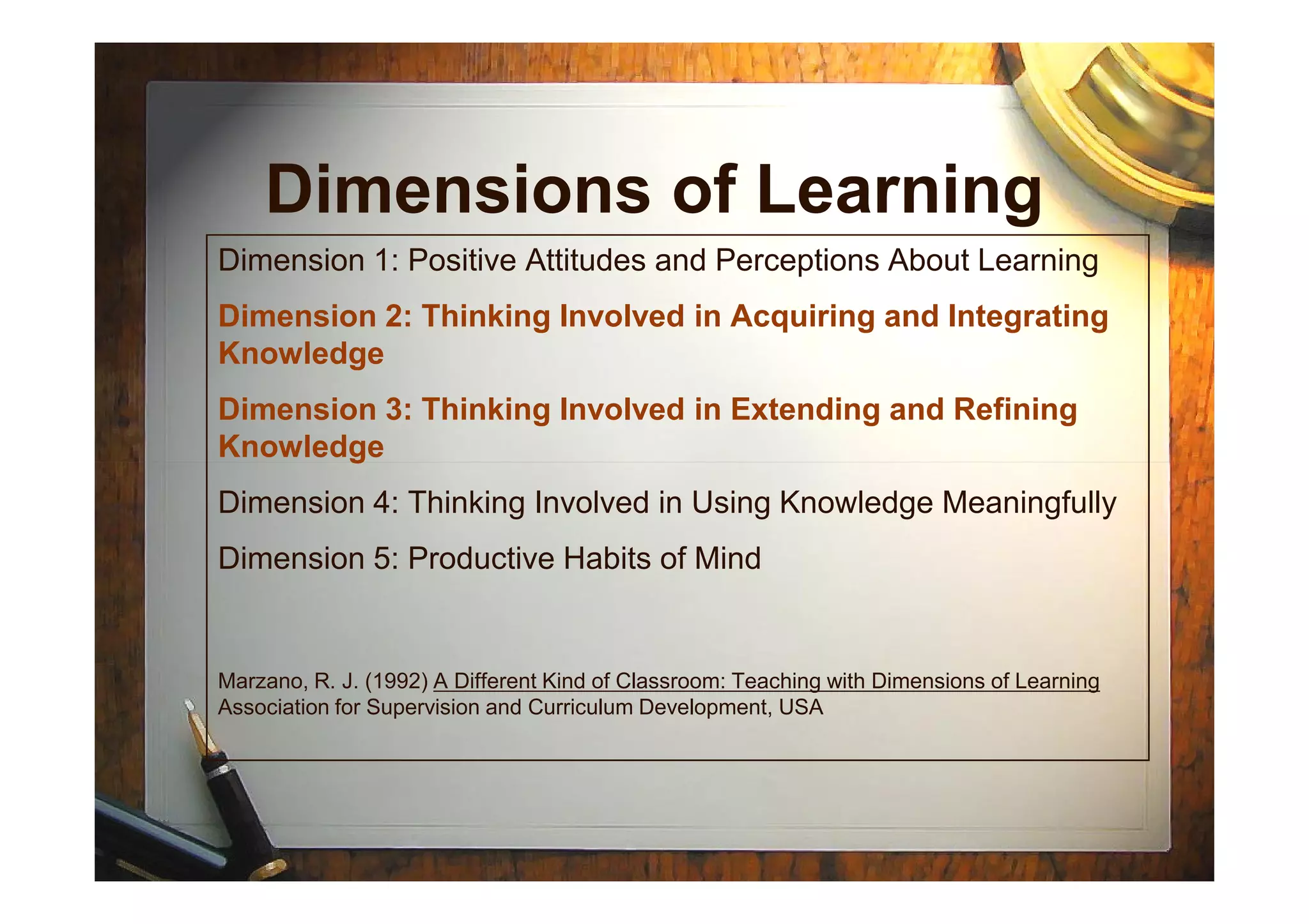Dimensions of Learning
Dimension 1: Positive Attitudes and Perceptions About Learning
Dimension 2: Thinking Involved in Acquiring and Integrating
Knowledge
Dimension 3: Thinking Involved in Extending and Refining
KnowledgeKnowledge
Dimension 4: Thinking Involved in Using Knowledge Meaningfully
Dimension 5: Productive Habits of Mind
Marzano, R. J. (1992) A Different Kind of Classroom: Teaching with Dimensions of Learning
Association for Supervision and Curriculum Development, USA
 