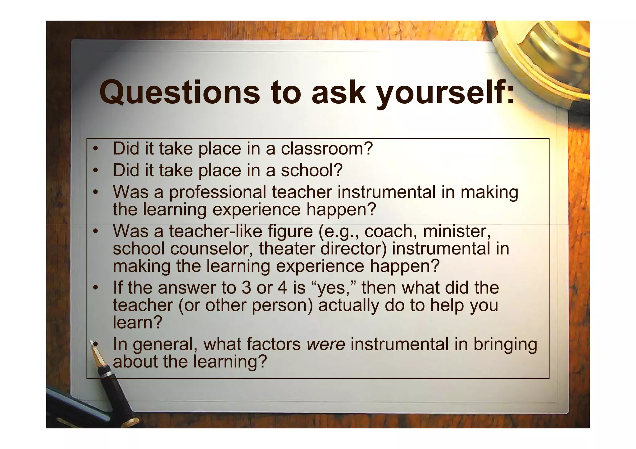 Questions to ask yourself:
• Did it take place in a classroom?
• Did it take place in a school?
• Was a professional teacher instrumental in making
the learning experience happen?
• Was a teacher-like figure (e.g., coach, minister,• Was a teacher-like figure (e.g., coach, minister,
school counselor, theater director) instrumental in
making the learning experience happen?
• If the answer to 3 or 4 is “yes,” then what did the
teacher (or other person) actually do to help you
learn?
• In general, what factors were instrumental in bringing
about the learning?
 