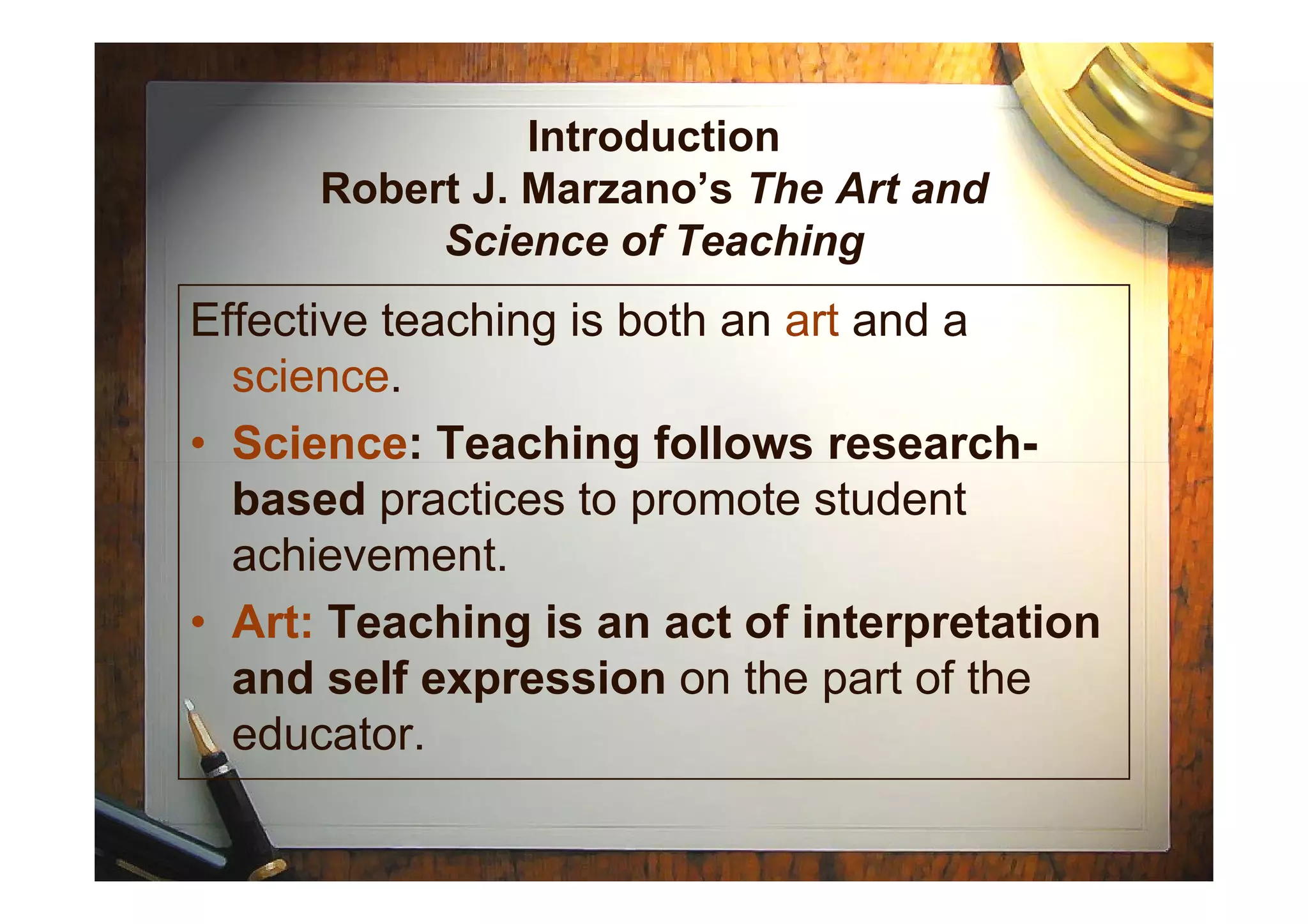 Introduction
Robert J. Marzano’s The Art and
Science of Teaching
Effective teaching is both an art and a
science.
• Science: Teaching follows research-• Science: Teaching follows research-
based practices to promote student
achievement.
• Art: Teaching is an act of interpretation
and self expression on the part of the
educator.
 