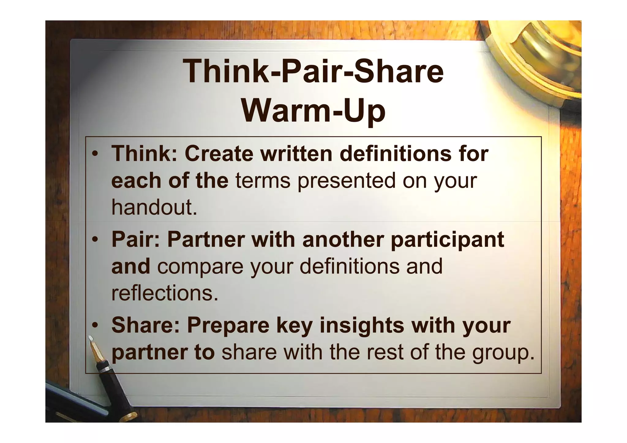 Think-Pair-Share
Warm-Up
• Think: Create written definitions for
each of the terms presented on your
handout.
• Pair: Partner with another participant
and compare your definitions and
reflections.
• Share: Prepare key insights with your
partner to share with the rest of the group.
 