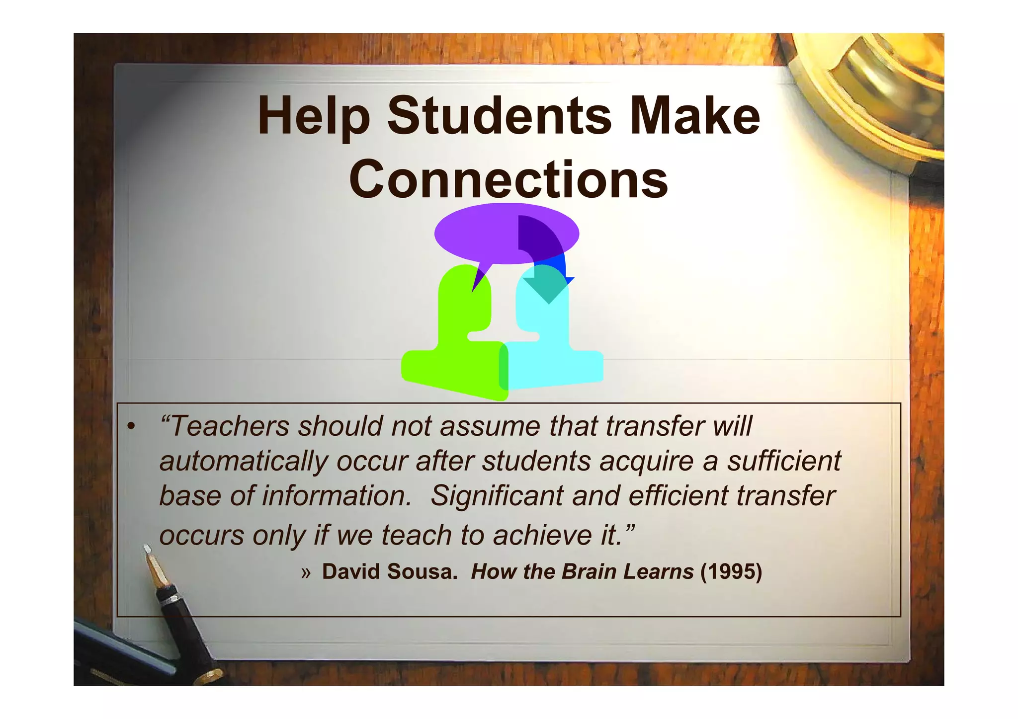 Help Students Make
Connections
• “Teachers should not assume that transfer will
automatically occur after students acquire a sufficient
base of information. Significant and efficient transfer
occurs only if we teach to achieve it.”
» David Sousa. How the Brain Learns (1995)
 