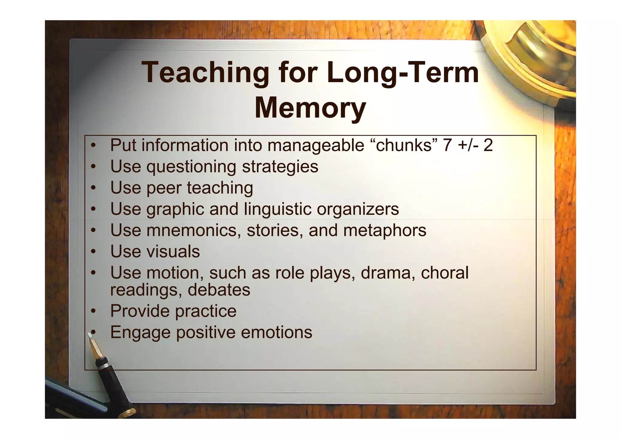 Teaching for Long-Term
Memory
• Put information into manageable “chunks” 7 +/- 2
• Use questioning strategies
• Use peer teaching
• Use graphic and linguistic organizers
• Use mnemonics, stories, and metaphors
• Use visuals
• Use motion, such as role plays, drama, choral
readings, debates
• Provide practice
• Engage positive emotions
 