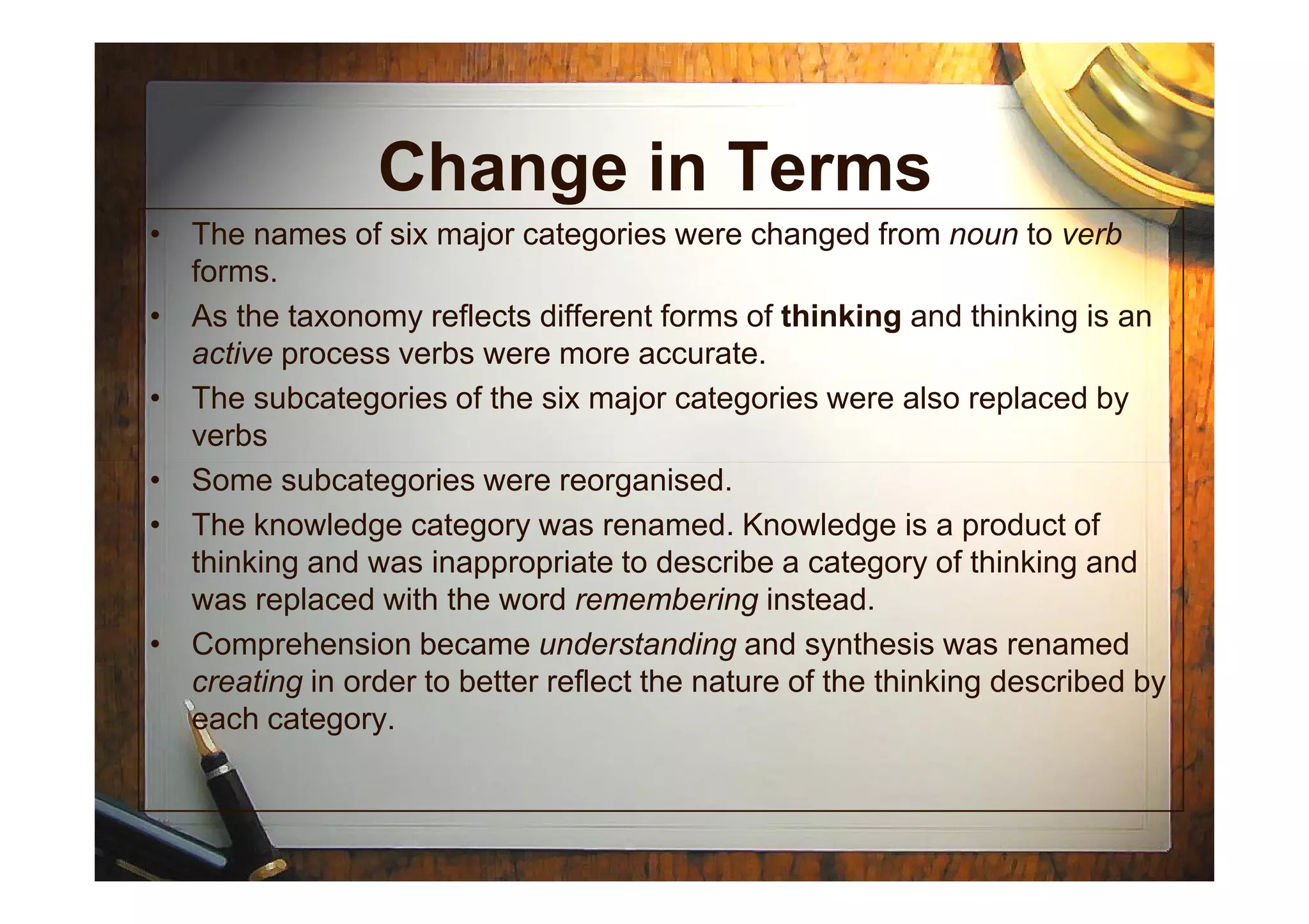 Change in Terms
• The names of six major categories were changed from noun to verb
forms.
• As the taxonomy reflects different forms of thinking and thinking is an
active process verbs were more accurate.
• The subcategories of the six major categories were also replaced by
verbs
• Some subcategories were reorganised.
• The knowledge category was renamed. Knowledge is a product of
thinking and was inappropriate to describe a category of thinking and
was replaced with the word remembering instead.
• Comprehension became understanding and synthesis was renamed
creating in order to better reflect the nature of the thinking described by
each category.
 