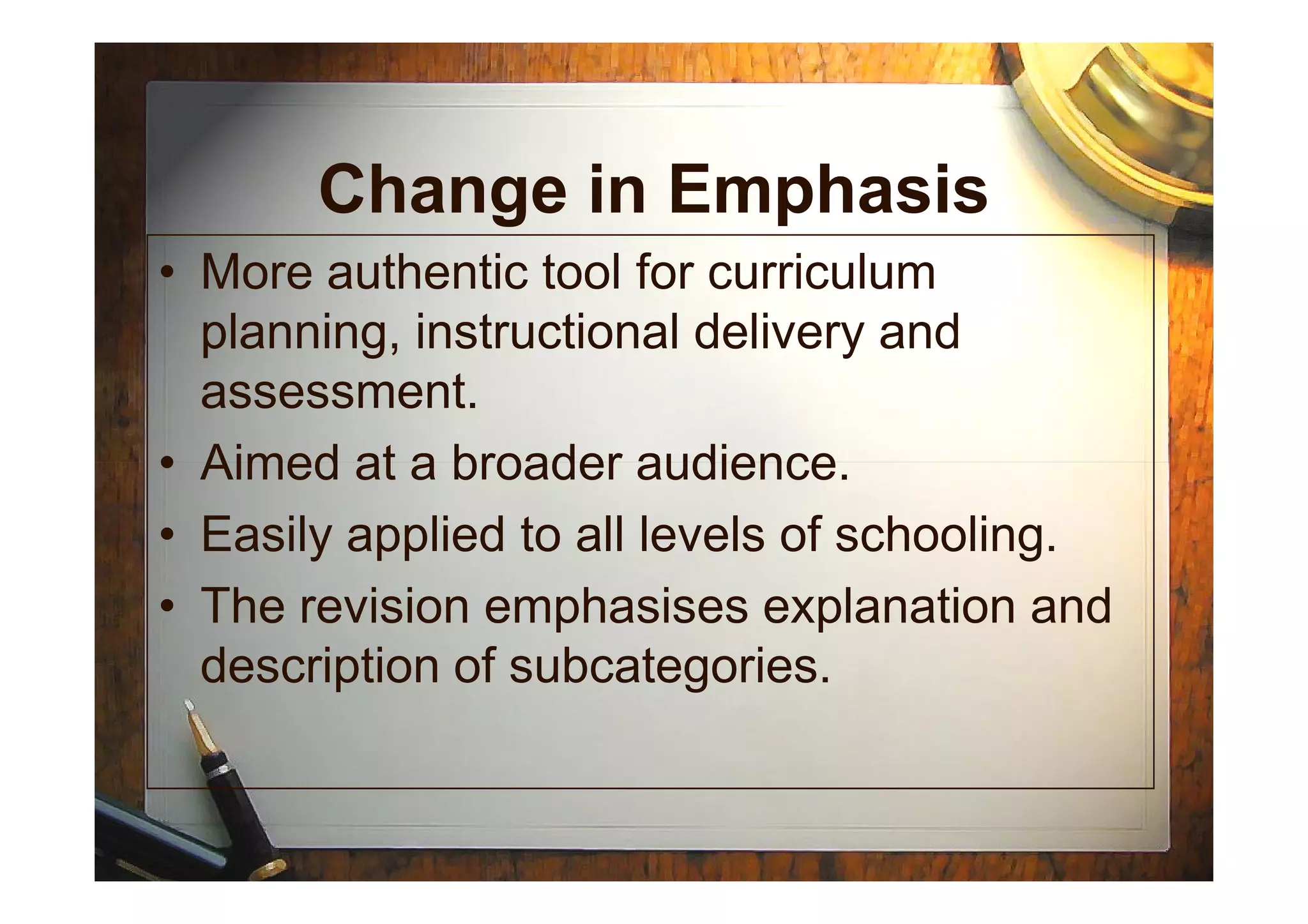 Change in Emphasis
• More authentic tool for curriculum
planning, instructional delivery and
assessment.
• Aimed at a broader audience.• Aimed at a broader audience.
• Easily applied to all levels of schooling.
• The revision emphasises explanation and
description of subcategories.
 