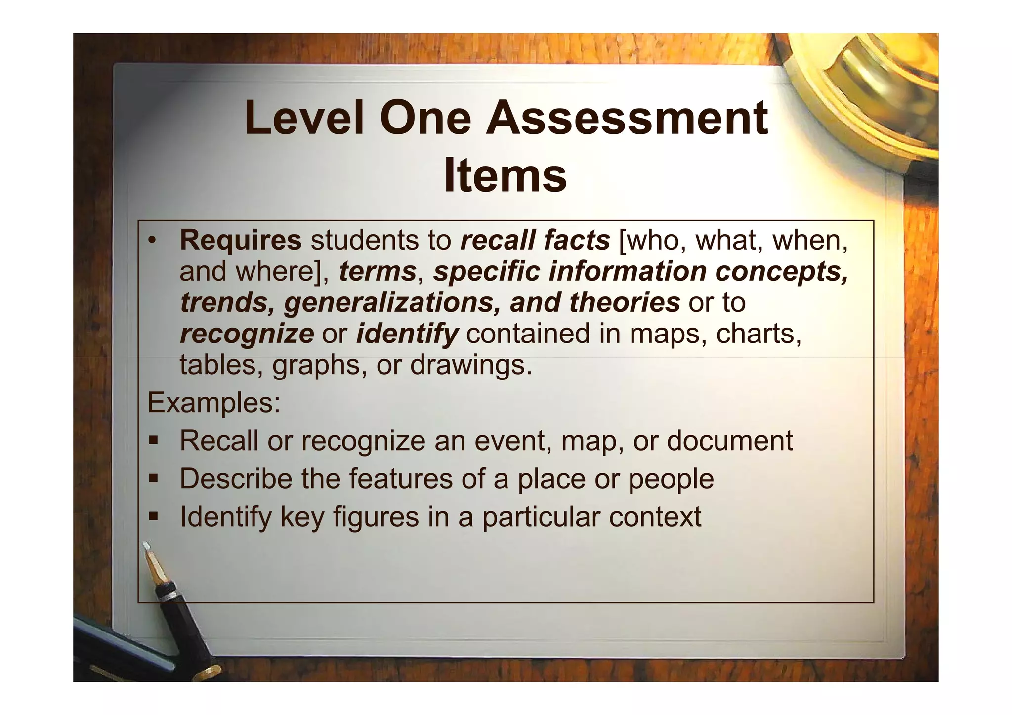 Level One Assessment
Items
• Requires students to recall facts [who, what, when,
and where], terms, specific information concepts,
trends, generalizations, and theories or to
recognize or identify contained in maps, charts,
tables, graphs, or drawings.tables, graphs, or drawings.
Examples:
Recall or recognize an event, map, or document
Describe the features of a place or people
Identify key figures in a particular context
 