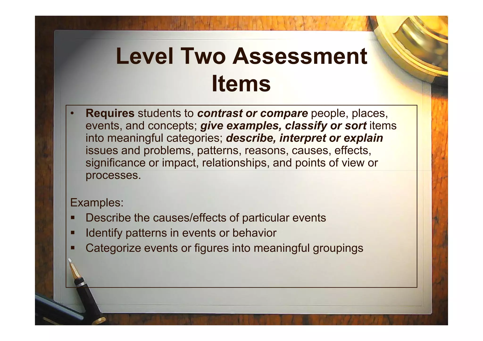 Level Two Assessment
Items
• Requires students to contrast or compare people, places,
events, and concepts; give examples, classify or sort items
into meaningful categories; describe, interpret or explain
issues and problems, patterns, reasons, causes, effects,
significance or impact, relationships, and points of view or
processes.processes.
Examples:
Describe the causes/effects of particular events
Identify patterns in events or behavior
Categorize events or figures into meaningful groupings
 