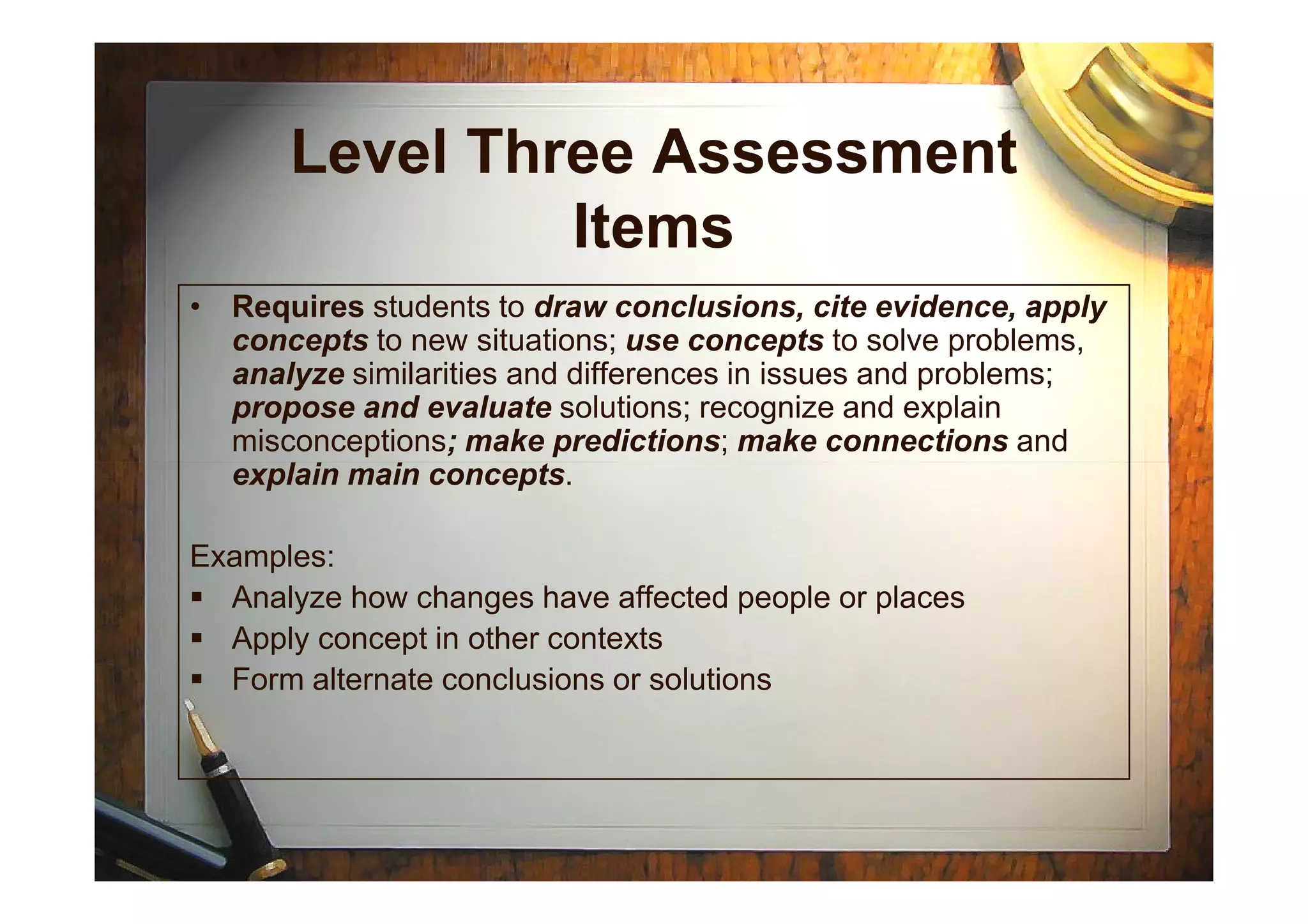 Level Three Assessment
Items
• Requires students to draw conclusions, cite evidence, apply
concepts to new situations; use concepts to solve problems,
analyze similarities and differences in issues and problems;
propose and evaluate solutions; recognize and explain
misconceptions; make predictions; make connections and
explain main concepts.explain main concepts.
Examples:
Analyze how changes have affected people or places
Apply concept in other contexts
Form alternate conclusions or solutions
 