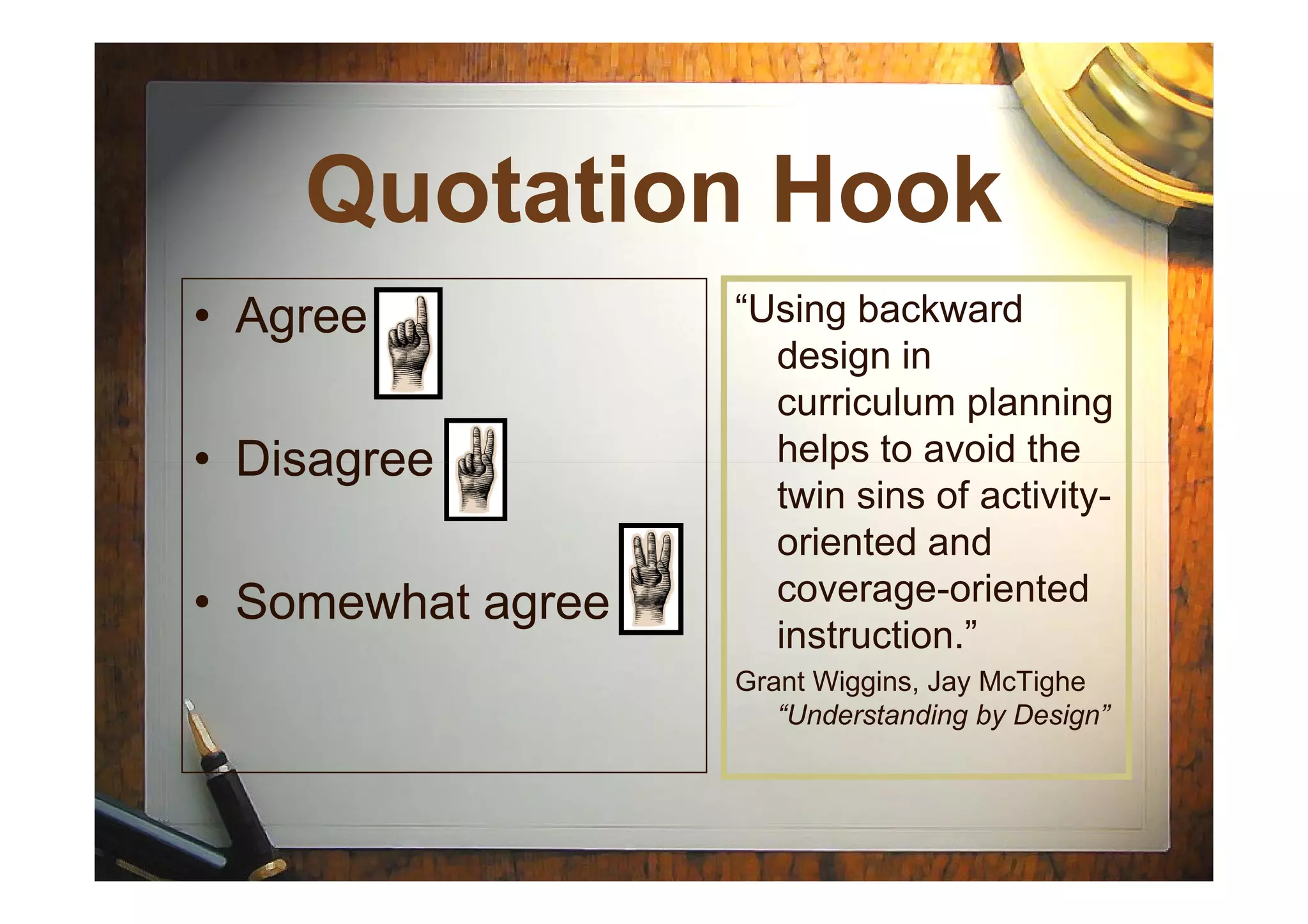 Quotation HookQuotation Hook
“Using backward
design in
curriculum planning
helps to avoid the
• Agree
• Disagree helps to avoid the
twin sins of activity-
oriented and
coverage-oriented
instruction.”
Grant Wiggins, Jay McTighe
“Understanding by Design”
• Disagree
• Somewhat agree
 