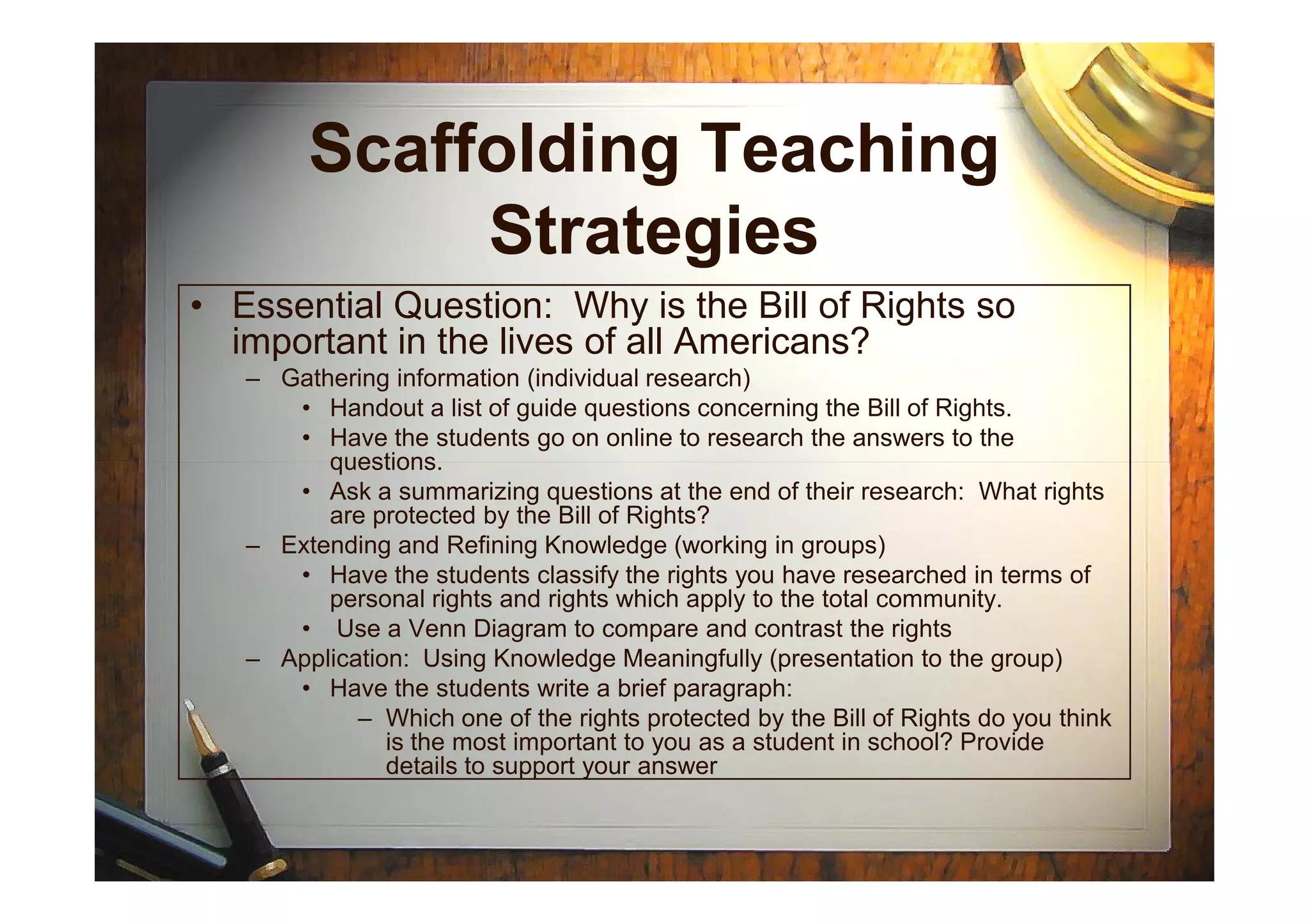Scaffolding Teaching
Strategies
• Essential Question: Why is the Bill of Rights so
important in the lives of all Americans?
– Gathering information (individual research)
• Handout a list of guide questions concerning the Bill of Rights.
• Have the students go on online to research the answers to the
questions.questions.
• Ask a summarizing questions at the end of their research: What rights
are protected by the Bill of Rights?
– Extending and Refining Knowledge (working in groups)
• Have the students classify the rights you have researched in terms of
personal rights and rights which apply to the total community.
• Use a Venn Diagram to compare and contrast the rights
– Application: Using Knowledge Meaningfully (presentation to the group)
• Have the students write a brief paragraph:
– Which one of the rights protected by the Bill of Rights do you think
is the most important to you as a student in school? Provide
details to support your answer
 