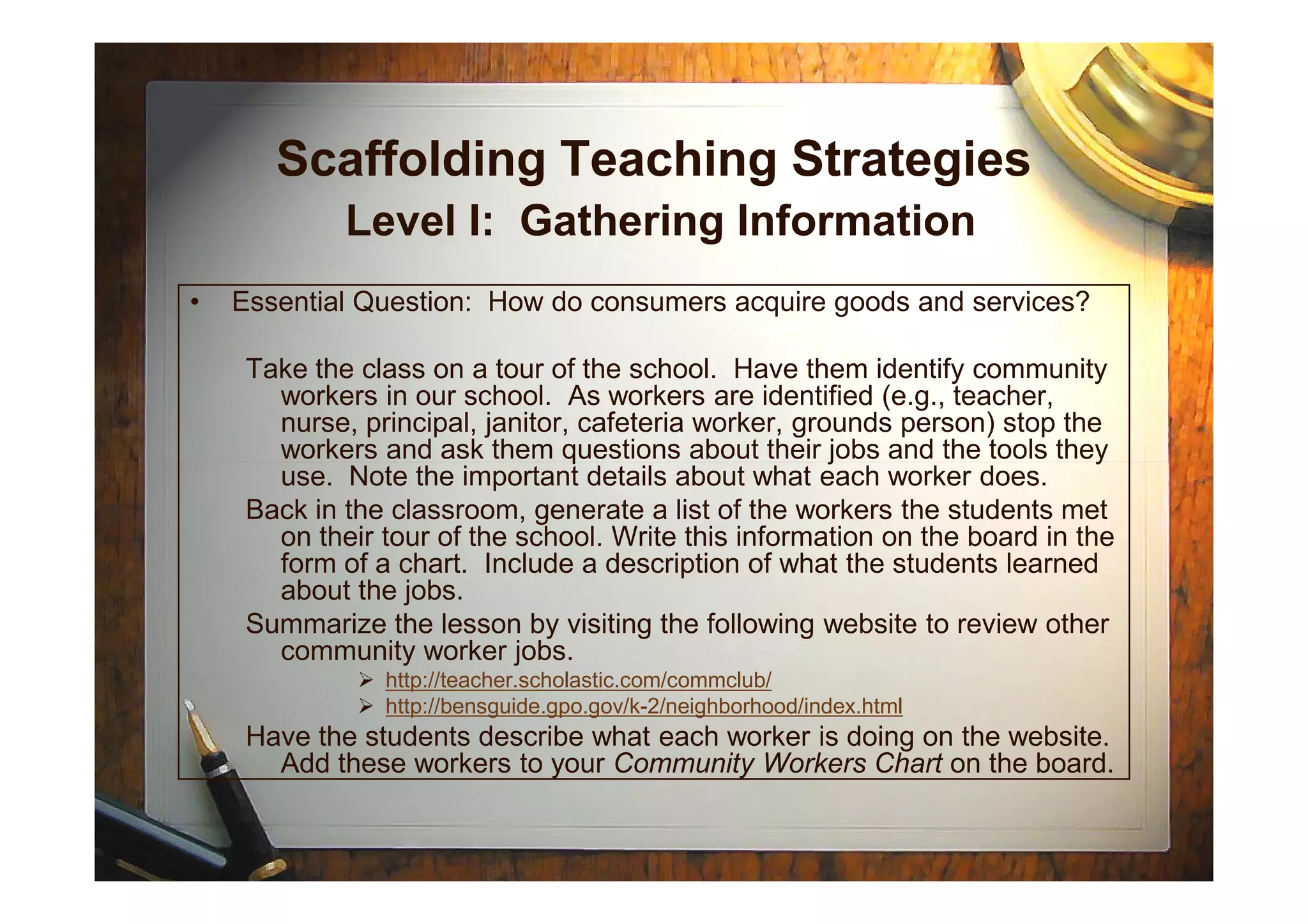 Scaffolding Teaching Strategies
Level I: Gathering Information
• Essential Question: How do consumers acquire goods and services?
Take the class on a tour of the school. Have them identify community
workers in our school. As workers are identified (e.g., teacher,
nurse, principal, janitor, cafeteria worker, grounds person) stop the
workers and ask them questions about their jobs and the tools they
use. Note the important details about what each worker does.
workers and ask them questions about their jobs and the tools they
use. Note the important details about what each worker does.
Back in the classroom, generate a list of the workers the students met
on their tour of the school. Write this information on the board in the
form of a chart. Include a description of what the students learned
about the jobs.
Summarize the lesson by visiting the following website to review other
community worker jobs.
http://teacher.scholastic.com/commclub/
http://bensguide.gpo.gov/k-2/neighborhood/index.html
Have the students describe what each worker is doing on the website.
Add these workers to your Community Workers Chart on the board.
 